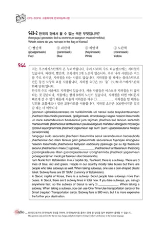 EPS-TOPIK 고용허가제 한국어능력시험

943-2 한국의 것에서 볼 수 없는 색은 무엇입니까?
(hangugui geoseseo bol su eomneun saegeun mueosimnikka)
Which colors do you not see in the flag of Korea?

① 빨간색

944

② 파란색

③ 하얀색

④ 노란색

(ppalgansaek)
Red

(paransaek)
Blue

(hayansaek)
White

(noransaek)
Yellow

저는 우즈베키스탄에서 온 누리끼입니다. 우리 나라의 수도 타슈켄트에는 지하철이
있습니다. 파란색, 빨간색, 초록색의 3개 노선이 있습니다. 우리 나라 사람들은 버스
를 주로 타지만, 지하철을 타는 사람도 많습니다. 지하철을 탈 때에는 플라스틱으로
만든 동전 모양의 표를 사용합니다. 지하철 요금은 20‘숨’(SUM:우즈베키스탄의
화폐 단위)입니다.
한국의 수도 서울에도 지하철이 있습니다. 서울 사람들은 버스보다 지하철을 더 많이
타는 것 같습니다. 서울에는 현재 9개의 노선이 있습니다. 지하철을 타면 어디든지
빠르게 갈 수 있기 때문에 서울의 지하철은 매우 ㉠____________. 지하철을 탈 때에는
일회용 교통카드나 일반 교통카드를 이용합니다. 지하철 요금은 900원이지만 멀리
갈 때는 더 비쌉니다
(jeoneun ujebekiseutaneseo on nurikkiimnida uri naraui sudo tasyukenteueneun
jihacheori itseumnida paransaek, ppalgansaek, choroksaegui segae noseoni itseumnida
uri nara saramdeureun beoseureul juro tajiman jihacheoreul taneun saramdo
manseumnida jihacheoreul tal ttaeeneun peulaseutigeuro mandeun dongjeon moyangui
pyoreul sayonghamnida jihacheol yogeumeun isip ‘sum’ (sum: ujeubekiseutanui hwapye
danwi)imnida)
hangugui sudo seouredo jihacheori itseumnida seoul saramdeureun beoseuboda
jihacheoreul deo mani taneun geot gatseumnida seoureneun hyeonjae ahopgaeui
noseoni itseumnida jihacheoreul tamyeon eodideunji ppareuge gal su itgi ttaemune
seourui jihacheoreun maeu ㉠ (giyeok)__________ jihacheoreul tal ttaeeneun ilhoeyong
gyotongkadeuna ilban gyotongkadeureul iyonghamnida jihacheol yogeumeun
gubaegwonijiman meoli gal ttaeneun deo bissamnida)
I am Nuriki from Uzbekistan. In our capital city, Tashkent, there is a subway. There are 3
lines of blue, red and green. People in our country mostly take buses but there are
people who take subways as well. When taking subways, one use a coin-shaped plastic
ticket. Subway fares are 20 ‘SUM’ (currency of Uzbekistan).
In Seoul, capital of Korea, there is a subway. Seoul people take subways more than
buses. In Seoul, there are 9 subway lines in total now. If you take subways, you can go
anywhere fast, so the subway of Seoul is very ㉠ ____________. When taking a
subway, When taking a subway, you can use One-Time-Use transportation cards or the
Smart (regular) Transportation cards. Subway fare is 900 won, but it is more expensive
the further your destination.

980 _ 외국인근로자의 한국어능력 향상을 위하여, 한국어능력시험 출제시 문제 및 답안을 일부 변경하여 출제할 수 있습니다.
The questions and answers for the test may change partially to improve foreign workers’ proficiency in the Korean language.

 
