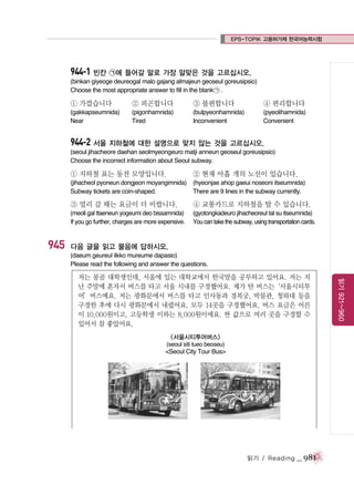 EPS-TOPIK 고용허가제 한국어능력시험

944-1 빈칸 ㉠에 들어갈 말로 가장 알맞은 것을 고르십시오.
(binkan giyeoge deureogal malo gajang almajeun geoseul goreusipsio)
Choose the most appropriate answer to fill in the blank ㉠ .

① 가깝습니다

② 피곤합니다

③ 불편합니다

④ 편리합니다

(gakkapseumnida)
Near

(pigonhamnida)
Tired

(bulpyeonhamnida)
Inconvenient

(pyeolihamnida)
Convenient

944-2 서울 지하철에 대한 설명으로 맞지 않는 것을 고르십시오.
(seoul jihacheore daehan seolmyeongeuro matji anneun geoseul goreusipsio)
Choose the incorrect information about Seoul subway.

① 지하철 표는 동전 모양입니다.

② 현재 아홉 개의 노선이 있습니다.

(jihacheol pyoneun dongjeon moyangimnida) (hyeonjae ahop gaeui noseoni itseumnida)
Subway tickets are coin-shaped.
There are 9 lines in the subway currently.

③ 멀리 갈 때는 요금이 더 비쌉니다.

945

④ 교통카드로 지하철을 탈 수 있습니다.

(meoli gal ttaeneun yogeumi deo bissamnida)
If you go further, charges are more expensive.

(gyotongkadeuro jihacheoreul tal su itseumnida)
You can take the subway, using transportation cards.

다음 글을 읽고 물음에 답하시오.
(daeum geureul ilkko mureume dapasio)
Please read the following and answer the questions.

<서울시티투어버스>
(seoul siti tueo beoseu)

<Seoul City Tour Bus>

읽기 / Reading

_ 981

읽기 921~960

저는 몽골 대학생인데, 서울에 있는 대학교에서 한국말을 공부하고 있어요. 저는 지
난 주말에 혼자서 버스를 타고 서울 시내를 구경했어요. 제가 탄 버스는
‘서울시티투
어’버스예요. 저는 광화문에서 버스를 타고 인사동과 경복궁, 박물관, 청와대 등을
구경한 후에 다시 광화문에서 내렸어요. 모두 14곳을 구경했어요. 버스 요금은 어른
이 10,000원이고, 고등학생 이하는 8,000원이에요. 싼 값으로 여러 곳을 구경할 수
있어서 참 좋았어요.

 