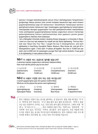 EPS-TOPIK 고용허가제 한국어능력시험

(jeoneun monggol daehaksaenginde seoure itneun daehakgyoeseo hangukmareul
gongbuhago itseoyo jeoneun jinan jumare honjaseo beoseureul tago seoul sinaerul
gugyeonghaetseoyo jega tan beoseuneun ‘seoulsititueo’ beoseuyeyo jeoneun
gwanghwamuneseo beoseureul tago insadonggwa gyeongbokgung bangmulgwan
cheongwadae deungeul gugyeonghan hue dasi gwanghwamuneseo naeryeotseoyo
modu yeolnegoseul gugyeonghaetseoyo beoseu yogeumeun eoreuni manwonigo
godeunghaksaeng ihaneun palcheonwonieyo ssan gapseuro yeoreo goseul
gugyeonghal su itseoseo cham joatseoyo)
I am a Mongolian University student, studying Korean language in a University in Seoul.
I went on a bus tour last weekend by myself and did Seoul sightseeing. The bus that I
took was ‘Seoul City Tour’ Bus. I caught the bus in Gwangwhamun, and went
sightseeing in Insa-Dong, Kyungbok Palace, Museum, Blue House etc. and got off in
Gwangwhamun again. I have seen 14 places all together. Bus fare is 10,000 won per
adult, and is 8,000 won for passengers younger than high school students. It was good
to do sightseeing in many places at less cost.

945-1 이 사람은 버스 요금으로 얼마를 냈습니까?
(i sarameun beoseu yogeumeuro eolmareul naetseumnikka)
How much did this person pay for bus fare?

① 8,000원

② 10,000원

③ 18,000원

④ 20,000원

(palcheonwon)
8,000 won

(manwon)
10,000 won

(manpalcheonwon)
18,000 won

(imanwon)
20,000 won

945-2 이 사람이 구경한 곳이 아닌 곳은 어디입니까?
(i sarami gugyeonghan gosi anin goseun eodiimnikka)
What are not the places this person went sightseeing?

① 경복궁

③ 청와대

④ 백화점

(gyeongbokgung)
Gyeongbok Palace

946

② 인사동
(insadong)
Insa-Dong

(cheongwadae)
Blue House

(baekwajeom)
A department store

한국 사람들은 국물이 있는 음식을 좋아하는 것 같습니다. 밥을 먹을 때 항상
‘국’
이
나‘찌개’ 같이 먹습니다.‘국’ 물을 많이 넣고 끓인 음식입니다.‘찌개’ 물을
를
은
는
조금 넣고 된장이나 고추장, 소금, 간장 등을 넣어 끓인 음식입니다. 그래서 보통
‘찌
개’ ‘국’
는
보다 더 ㉠________. 한국 사람들이 많이 먹는
‘찌개’ ‘된장찌개’
로는
,
‘김
치찌개’등이 있고, 국으로는‘미역국, 콩나물국’등이 있습니다. 추운 겨울에 이런
뜨거운 국물이 있는 음식을 먹으면 몸이 따뜻해집니다. 한국 사람들은 보통 식사 때
이러한 찌개나 국과 함께, 밥, 그리고 여러 가지 반찬을 먹습니다.

982 _ 외국인근로자의 한국어능력 향상을 위하여, 한국어능력시험 출제시 문제 및 답안을 일부 변경하여 출제할 수 있습니다.
The questions and answers for the test may change partially to improve foreign workers’ proficiency in the Korean language.

 
