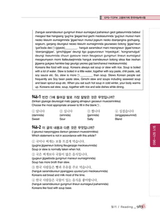 EPS-TOPIK 고용허가제 한국어능력시험

(hanguk saramdeureun gungmuri itneun eumsigeul joahaneun geot gatseumnida babeul
meogeul ttae hangsang ‘gug’ina ‘jjiagae’reul gachi meokseumnida ‘gug’eun mureul mani
neoko kkeurin eumsigimnida ‘jjigae’neun mureul jogeum neoko doenjangina gochujang,
sogeum, ganjang deungeul neoeo kkeurin eumsigimnida geuraeseo botong ‘jjigae’neun
‘guk’boda deo ㉠ (giyeok)________. hanguk saramdeuri mani meongneun ‘jjigae’roneun
‘doenjangjjigae’, ‘gimchijjigae’ deungi itgo gugeuroneun ‘miyeokguk’, ‘kongnamulguk’
deungi itseumnida chuun gyeoure ireon tteugeoun gungmuri itneun eumsigeul
meogeumyeon momi ttatteutaejimnida hanguk sramdeureun botong siksa ttae ireohan
jjigaena gukgwa hamkke bap geurigo yeoreo gaji banchaneul meokseumnida)
Koreans like food with soup. Koreans always eat soup or stew with rice. Soup is boiled
with a lot of water. Stew is boiled in a little water, together with soy paste, chili paste, salt,
soy sauce etc. So, stew is more ㉠ ________ than soup. Stews Korean people eat
frequently are Soy bean paste stew, Gimchi stew and soups including seaweed soup
and bean sprout soup etc. When you eat such hot soup in cold winter, your body warms
up. Koreans eat stew, soup, together with rice and side dishes while dining.

946-1 빈칸 ㉠에 들어갈 말로 가장 알맞은 것은 무엇입니까?
(binkan giyeoge deureogal malo gajang almajeun geoseun mueosimnikka)
Choose the most appropriate answer to fill in the blank ㉠ .

① 답니다

② 십니다

③ 짭니다

④ 싱겁습니다

(damnida)
Sweet

(simnida)
Sour

(jjamnida)
Salty

(singgepseumnid)
Bland

읽기 921~960

946-2 이 글의 내용과 다른 것은 무엇입니까?
(i geureui naeyonggwa dareun geoseun mueosimnikka)
Which statement is not in accordance with this article?

① 국이나 찌개는 보통 뜨겁게 먹습니다.
(gugina jjigaeneun botong tteugeopge meokseumnida)
Soup or stew is normally taken when hot.

② 국은 찌개보다 국물이 많은 음식입니다.
(gugeun jjigaeboda gungmuri maneun eumsigimnida)
Soup has more broth than stew.

③ 한국 사람들은 빵과 우유를 주로 먹습니다.
(hanguk saramdeureun ppanggwa uyureul juro meokseumnida)
Koreans eat bread and milk most of the time.

④ 한국 사람들은 국물이 있는 음식을 좋아합니다.
(hanguk saramdeureun gungmuri itneun eumsigeul joahamnida)
Koreans like food with soup base.

읽기 / Reading

_ 983

 