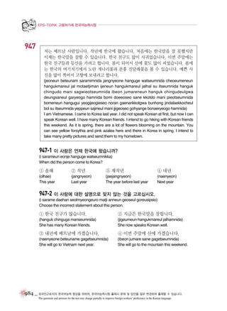 EPS-TOPIK 고용허가제 한국어능력시험

947

저는 베트남 사람입니다. 작년에 한국에 왔습니다. 처음에는 한국말을 잘 못했지만
이제는 한국말을 잘할 수 있습니다. 한국 친구도 많이 사귀었습니다. 이번 주말에는
한국 친구들과 등산을 가려고 합니다. 봄이 되어서 산에 꽃도 많이 피었습니다. 봄에
는 한국의 여기저기에서 노란 개나리꽃과 분홍 진달래꽃을 볼 수 있습니다. 예쁜 사
진을 많이 찍어서 고향에 보내려고 합니다.
(jeoneun beteunam saramimnida jangnyeone hanguge watseumnida cheoeumeneun
hangukmareul jal motaetjiman ijeneun hangukmareul jalhal su itseumnida hanguk
chingudo mani sagwieotseumnida ibeon jumareneun hanguk chingudeulgwa
deungsaneul garyeogo hamnida bomi doeeoseo sane kkotdo mani pieotseumnida
bomeneun hangugui yeogijeogieseo noran gaenarikkotgwa bunhong jindalaekkocheul
bol su itseumnida yeppeun sajineul mani jjigeoseo gohyange bonaeryeogo hamnida)
I am Vietnamese. I came to Korea last year. I did not speak Korean at first, but now I can
speak Korean well. I have many Korean friends. I intend to go hiking with Korean friends
this weekend. As it is spring, there are a lot of flowers blooming on the mountain. You
can see yellow forsythia and pink azalea here and there in Korea in spring. I intend to
take many pretty pictures and send them to my hometown.

947-1 이 사람은 언제 한국에 왔습니까?
(i sarameun eonje hanguge watseumnikka)
When did the person come to Korea?

① 올해

② 작년

③ 재작년

④ 내년

(olhae)
This year

(jangnyeon)
Last year

(jaejangnyeon)
The year before last year

(naenyeon)
Next year

947-2 이 사람에 대한 설명으로 맞지 않는 것을 고르십시오.
(i sarame daehan seolmyeongeuro matji anneun geoseul goreusipsio)
Choose the incorrect statement about this person.

① 한국 친구가 많습니다.

② 지금은 한국말을 잘합니다.

(hanguk chinguga manseumnida)
She has many Korean friends.

(jigeumeun hangukmareul jalhamnida)
She now speaks Korean well.

③ 내년에 베트남에 가겠습니다.

④ 이번 주말에 산에 가겠습니다.

(naenyeone beteuname gagetseumnida)
She will go to Vietnam next year.

(ibeon jumare sane gagetseumnida)
She will go to the mountain this weekend.

984 _ 외국인근로자의 한국어능력 향상을 위하여, 한국어능력시험 출제시 문제 및 답안을 일부 변경하여 출제할 수 있습니다.
The questions and answers for the test may change partially to improve foreign workers’ proficiency in the Korean language.

 