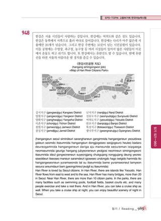 EPS-TOPIK 고용허가제 한국어능력시험

948

한강은 서울 시민들이 사랑하는 강입니다. 한강에는 여의도와 같은 섬도 있습니다.
한강은 동쪽에서 서쪽으로 흘러 바다로 들어갑니다. 한강에는 다리가 아주 많은데 서
울에만 20개가 넘습니다. 그리고 한강 주변에는 10곳이 넘는 시민공원이 있습니다.
이들 공원에는 수영장, 축구장, 농구장 등 여러 시설들이 있어서 많은 사람들이 이곳
에서 운동도 하고 쉬기도 합니다. 또 한강에서는 유람선도 탈 수 있습니다. 밤에 유람
선을 타면 서울의 아름다운 밤 경치를 즐길 수 있습니다.
<한강시민공원 지도>
(hangang simingongwon jido)
<Map of Han River Citizens Park>

난지지구 (nanjijigu) Nanji District
선유도지구 (seonyudojigu) Sunyoudo District
여의도지구 (yeouidojigu) Yeouido District
반포지구 (banpojigu) Banpo District
뚝섬지구 (ttokseomjigu) Ttukseom District
광나루지구 (gwangnarujigu) Gyangnaru District

(hangangeun seoul simindeuri saranghaneun gangimnida hangangeneun yeouidowa
gateun seomdo itseumnida hangangeun dongjjogeseo seojjogeuro heuleo badaro
deureogamnida hangangeneun dariga aju maneunde seoureman isipgaega
neomseumnida geurigo hangang jubyeoneneun yeolgosi neomneun simingongwoni
itseumnida ideul gongwoneneun suyeongjang chukgujang nonggujang deung yeoreo
siseoldeuri itseoseo maneun saramdeuri igoseseo undongdo hago swigido hamnida tto
hangangeseoneun yuramseondo tal su itseumnida bame yuramseoneul tamyeon
seourui areumdaun bam gyeongchireul jeulgil su itseumnida)
Han River is loved by Seoul citizens. In Han River, there are islands like Yeouido. Han
River flows from east to west and to the sea. Han River has many bridges, more than 20
in Seoul. Near Han River, there are more than 10 citizen parks. In the parks, there are
many facilities such as swimming pools, football fields, basket courts etc. and many
people exercise and take a rest there. And in Han River, you can take a cruise ship as
well. When you take a cruise ship at night, you can enjoy beautiful scenery of night in
Seoul.

읽기 / Reading

_ 985

읽기 921~960

강서지구 (gangseojigu) Kangseo District
양원지구 (yangwonjigu) Yangwon District
양화지구 (yanghwajigu) Yangwha District
이촌지구 (ichonjigu) Yichon District
잠원지구 (jamwonjigu) Jamwon District
잠실지구 (jamsiljigu) Jamsil District

 