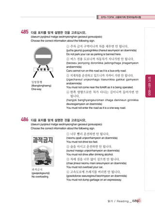 EPS-TOPIK 고용허가제 한국어능력시험

485

다음 표지를 맞게 설명한 것을 고르십시오.
(daeum pyojireul matge seolmyeonghan geoseul goreusipsio)
Choose the correct information about the following sign.

① 주차 금지 구역이니까 차를 세우면 안 됩니다.
(jucha geumji guyeoginikka chareul seumyeon an doemnida)
Do not park your car as parking is banned here.

② 버스 전용 도로니까 자동차가 지나가면 안 됩니다.
(beoseu jeonyong doronikka jadongchaga jinagamyeon
andoemnida)
Cars cannot run on this road as it is a bus-only road.

일방통행
(ilbangtonghaeng)
One-way

④ 한쪽 방향으로만 차가 다니는 길이니까 들어가면 안
됩니다.
(hanjjok banghyangeuroman chaga danineun girinikka
deureogamyeon an doemnida)
You must not enter the road as it is a one-way road.

486

다음 표지를 맞게 설명한 것을 고르십시오.
(daeum pyojireul matge seolmyeonghan geoseul goreusipsio)
Choose the correct information about the following sign.

① 너무 빨리 운전하면 안 됩니다.
(neomu ppali unjeonhamyeon an doemnida)
You must not drive too fast.

② 술을 마시고 운전하면 안 됩니다.
(sureul masigo unjeonhamyeon an doemnida)
You must not drive after drinking alcohol.

③ 차에 짐을 너무 많이 실으면 안 됩니다.
과적금지
(gwajeokgeumji)
No overloading

(chae jimeul neomu mani sireumyeon an doemnida)
You must not overload your car.

④ 고속도로에 쓰레기를 버리면 안 됩니다.
(gosokdoroe sseuregireul beorimyeon an doemnida)
You must not dump garbage on an expressway.

읽기 / Reading

_ 689

읽기 481~800

③ 지게차를 운전하고 있으니까 가까이 가면 안 됩니다.
(jigechareul unjeonhago itseunikka gakkai gamyeon
andoemnida)
You must not come near the forklift as it is being operated.

 