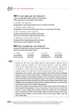 EPS-TOPIK 고용허가제 한국어능력시험

948-1 이 글의 내용과 같은 것은 무엇입니까?
(i geureui naeyonggwa gateun geoseun mueosimnikka)
Which statement is in accordance with this article?

① 한강에는 섬이 없습니다.
(hangangeneun seomi eopseumnida) There is no island in Han River.

② 한강에는 유람선이 없습니다.
(hangangeneun yuramseoni eopseumnida) There is no cruise ship in Han River.

③ 한강 시민공원은 10곳이 안 됩니다.
(hangang simingongwoneun yeolgosi an doemnida)
There are not more than 10 Han River Citizen Parks.

④ 한강에 있는 다리가 20개가 넘습니다.
(hangange itneun dariga isipgaega neomseumnida)
There are more than 20 bridges in Han River.

948-2 한강 시민공원에 없는 것은 무엇입니까?
(hangang simingongwone eopneun geoseun mueosimnikka)
What is not in Han River Citizen Parks?

① 수영장

949

② 스키장

③ 농구장

④ 축구장

(suyeongjang)
Swimming pool

(seukijang)
Ski Resort

(nonggujang)
Basketball court

(chukgujang)
Football field

한국에는 봄, 여름, 가을, 겨울 사계절이 있습니다. 봄에는 따뜻하고, 예쁜 꽃이 핍니다.
여름에는 무덥습니다. 여름에는 너무 더워서 일하기가 힘듭니다. 그래서 많은 사람들이
휴가를 갑니다. 더위를 피해서 산이나 바다, 강 등으로 놀러 가서 쉽니다. 가을에는 날씨
가 선선합니다. 나무들도 단풍이 들어서 예쁩니다. 하늘도 높고 맑아서 참 아름답습니다.
겨울에는 춥습니다. 눈도 많이 옵니다. 특히 찬 바람이 불 때는 더 춥게 느껴집니다.
(hangugeneun bom, yeoreum, gaeul, gyeoul sagyejeori itseumnida bomeneun ttatteutago
yeppeun kkochi pimnida yeoreumeneun mudeopseumnida yeoreumeneun neomu
deowoseo ilhagiga himdeumnida geuraeseo maneun saramdeuri hyugareul gamnida
deowireul pihaeseo sanina bada gang deungeuro noleo gaseo swimnida gaeureneun
nalssiga seonseonhamnida namudeuldo danpungi deureoseo yeppeumnida haneuldo nopgo
malgaseo cham areumdapseumnida gyeoureneun chupseumnida nundo mani omnida teuki
chan barami bul ttaeneun deo chupge neukkyeojimnida)
There are four seasons in Korea, spring, summer, fall and winter. It is warm in the spring, and
there are plenty of pretty flowers. It is hot in the summer. It is too hot, even to work in the
summer. So a lot of people go on vacations. They go to mountain, sea, river, beating the
heat. It is refreshing in the fall. There are leaves tinted in trees and are stunning. Sky is high,
making the scene amazing. It is cold in winter. There is a lot of snow. When a cold wind
blows, it feels colder.

986 _ 외국인근로자의 한국어능력 향상을 위하여, 한국어능력시험 출제시 문제 및 답안을 일부 변경하여 출제할 수 있습니다.
The questions and answers for the test may change partially to improve foreign workers’ proficiency in the Korean language.

 