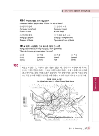 EPS-TOPIK 고용허가제 한국어능력시험

949-1 무엇에 대한 이야기입니까?
(mueoseo daehan iyagiimnikka) What is this article about?

① 한국의 영화

② 한국의 노래

(hangugui yeonghwa)
Korean movies

(hangugui norae)
Korean songs

③ 한국의 계절

④ 한국의 꽃과 나무

(hangugui gyejeol)
Seasons of Korea

(hangugui kkotgwa namu)
Flowers and trees of Korea

949-2 한국 사람들은 언제 휴가를 많이 갑니까?
(hanguk saramdeureun eonje hyugareul mani gamnikka)
When do Koreans go on vacations the most?

①봄

950

② 여름

③ 가을

④ 겨울

(bom)
Spring

(yeoreum)
Summer

(gaeul)
Fall

(gyeoul)
Winter

서울은 복잡합니다. 자동차도 많고 사람도 많습니다. 길이 너무 복잡해서 땅 속으로
다니는 기차도 만들었습니다. 그것을 지하철이라고 합니다. 현재 서울에는 1호선부터
9호선까지 아홉 개의 지하철 노선이 있습니다. 지하철이 다니는 길과 역 이름과 갈아
타는 역을 알려면 지하철 노선도를 보면 됩니다. 이것이 서울의 지하철 노선도입니다.
읽기 921~960

<서울 지하철 노선도>
(seoul jihacheol noseondo) <Seoul Subway Route Map >

읽기 / Reading

_ 987

 