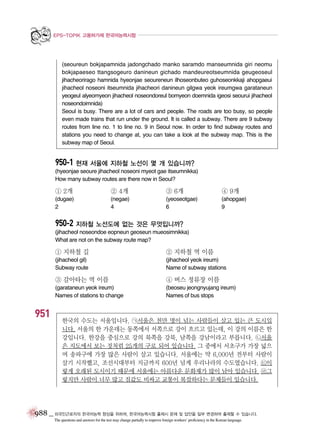 EPS-TOPIK 고용허가제 한국어능력시험

(seoureun bokjapamnida jadongchado manko saramdo manseumnida giri neomu
bokjapaeseo ttangsogeuro danineun gichado mandeureotseumnida geugeoseul
jihacheorirago hamnida hyeonjae seoureneun ilhoseonbuteo guhoseonkkaji ahopgaeui
jihacheol noseoni itseumnida jihacheori danineun gilgwa yeok ireumgwa garataneun
yeogeul alyeomyeon jihacheol noseondoreul bomyeon doemnida igeosi seourui jihacheol
noseondoimnida)
Seoul is busy. There are a lot of cars and people. The roads are too busy, so people
even made trains that run under the ground. It is called a subway. There are 9 subway
routes from line no. 1 to line no. 9 in Seoul now. In order to find subway routes and
stations you need to change at, you can take a look at the subway map. This is the
subway map of Seoul.

950-1 현재 서울에 지하철 노선이 몇 개 있습니까?
(hyeonjae seoure jihacheol noseoni myeot gae itseumnikka)
How many subway routes are there now in Seoul?

① 2개

② 4개

③ 6개

④ 9개

(dugae)
2

(negae)
4

(yeoseotgae)
6

(ahopgae)
9

950-2 지하철 노선도에 없는 것은 무엇입니까?
(jihacheol noseondoe eopneun geoseun mueosimnikka)
What are not on the subway route map?

① 지하철 길

② 지하철 역 이름

(jihacheol gil)
Subway route

(jihacheol yeok ireum)
Name of subway stations

③ 갈아타는 역 이름

951

④ 버스 정류장 이름

(garataneun yeok ireum)
Names of stations to change

(beoseu jeongnyujang ireum)
Names of bus stops

한국의 수도는 서울입니다. ㉠서울은 천만 명이 넘는 사람들이 살고 있는 큰 도시입
니다. 서울의 한 가운데는 동쪽에서 서쪽으로 강이 흐르고 있는데, 이 강의 이름은 한
강입니다. 한강을 중심으로 강의 북쪽을 강북, 남쪽을 강남이라고 부릅니다. ㉡서울
은 지도에서 보는 것처럼 25개의 구로 되어 있습니다. 그 중에서 서초구가 가장 넓으
며 송파구에 가장 많은 사람이 살고 있습니다. 서울에는 약 6,000년 전부터 사람이
살기 시작했고, 조선시대부터 지금까지 600년 넘게 우리나라의 수도였습니다. ㉢이
렇게 오래된 도시이기 때문에 서울에는 아름다운 문화재가 많이 남아 있습니다. ㉣그
렇지만 사람이 너무 많고 집값도 비싸고 교통이 복잡하다는 문제들이 있습니다.

988 _ 외국인근로자의 한국어능력 향상을 위하여, 한국어능력시험 출제시 문제 및 답안을 일부 변경하여 출제할 수 있습니다.
The questions and answers for the test may change partially to improve foreign workers’ proficiency in the Korean language.

 