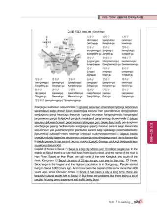 EPS-TOPIK 고용허가제 한국어능력시험

<서울 지도> (seoul jido) <Seoul Map>
도봉구

강북구

노원구

(dobonggu)
Dobong-gu

(gangbukgu)
Kangbuk-gu

(nowongu)
Nowon-gu

은평구

종로구

성북구

(eunpyeonggu) (jongnogu)
Eunpyeong-gu Jongno-gu

(seongbukgu)
Sungbuk-gu

중랑구

동대문구

서대문구

(jungnanggu)
Jungnang-gu

(dongdaemungu) (seodaemungu)
Dongdaemoon-gu Seodaemoon-gu

중구

마포구

용산구

(junggu)
Joong-gu

(mapogu)
Mapo-gu

(yongsangu)
Yongsan-gu

성동구

광진구

강동구

송파구

강남구

서초구

(seongdonggu)
Sungdong-gu

(gwangjingu)
Gwangjin-gu

(gangdonggu)
Kangdong-gu

(songpagu)
Songpa-gu

(gangnamgu)
Kangnam-gu

(seochogu)
Seocho-gu

구로구

동작구

관악구

금천구

양천구

(dongjakgu)
Dongjak-gu

(gwanakgu)
Gwanak-gu

(geumcheongu)
Geumchun-gu

(yangcheongu) (gurogu)
Yangchun-gu Guro-gu

강서구
(gangseogu)
Gangseo-gu

영등포구 (yeongdeungpogu) Yeongdeungpo-gu

읽기 / Reading

_ 989

읽기 921~960

(hangugui sudoneun seourimnida ㉠ (giyeok) seoureun cheonmanmyeongi neomneun
saramdeuri salgo itneun keun dosiimnida seourui han gaundeneun dongjjogeseo
seojjogeuro gangi heureugo itneunde i gangui ireumeun hangangimnida hangangeul
jungsimeuro gangui bukjjogeul gangbuk namjjogeul gangnamirago bureumnida ㉡ (nieun)
seoureun jidoeseo boneun geocheoreom isibogaeui guro doeeo itseumnida geu jungeseo
seochoguga gajang neolbeumyeo songpague gajang maneun sarami salgo itseumnida
seoureneun yak yukcheonnyeon jeonbuteo sarami salgi sijakaetgo joseonsidaebuteo
jigeumkkaji yukbaeknyeoni neomge urinaraui sudoyeotseumnida ㉢ (digeut) ireoke
oraedeon dosiigi ttaemune seoureneun areumdaun munhwajaega mani nama itseumnida
㉣ (rieul) geureochiman sarami neomu manko jipgapdo bissago gyotongi bokjapadaneun
munjedeuri itseumnida)
Capital of Korea is Seoul. ㉠ Seoul is a big city where over 10 million people live. In the
middle of Seoul there is a river that flows from east to west, and the name of the river is
Han River. Based on Han River, we call north of the river Kangbuk and south of the
river, Kangnam. ㉡ Seoul consists of 25 gu as you can see in the map. Of those,
Seocho-gu is the largest and the highest population is in Songpa-gu. People started
living in Seoul 6,000 years ago. And it has been the capital of Korea for more than 600
years ago, since Choseon times. ㉢ Since it has been a city a long time, there are
beautiful cultural assets left in Seoul. ㉣ But there are problems like there being a lot of
people, housing being expensive and traffic being busy.

 