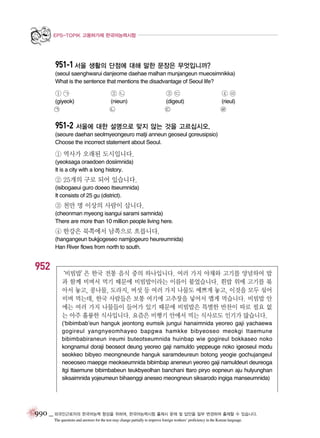EPS-TOPIK 고용허가제 한국어능력시험

951-1 서울 생활의 단점에 대해 말한 문장은 무엇입니까?
(seoul saenghwarui danjeome daehae malhan munjangeun mueosimnikka)
What is the sentence that mentions the disadvantage of Seoul life?

①㉠

③㉢

④㉣

(nieun)
㉡

(digeut)
㉢

(rieul)
㉣

㉠

②㉡

(giyeok)

951-2 서울에 대한 설명으로 맞지 않는 것을 고르십시오.
(seoure daehan seolmyeongeuro matji anneun geoseul goreusipsio)
Choose the incorrect statement about Seoul.

① 역사가 오래된 도시입니다.
(yeoksaga oraedoen dosiimnida)
It is a city with a long history.

② 25개의 구로 되어 있습니다.
(isibogaeui guro doeeo itseumnida)
It consists of 25 gu (district).

③ 천만 명 이상의 사람이 삽니다.
(cheonman myeong isangui sarami samnida)
There are more than 10 million people living here.

④ 한강은 북쪽에서 남쪽으로 흐릅니다.
(hangangeun bukjjogeseo namjjogeuro heureumnida)
Han River flows from north to south.

952

‘비빔밥’ 한국 전통 음식 중의 하나입니다. 여러 가지 야채와 고기를 양념하여 밥
은
과 함께 비벼서 먹기 때문에 비빔밥이라는 이름이 붙었습니다. 흰밥 위에 고기를 볶
아서 놓고, 콩나물, 도라지, 버섯 등 여러 가지 나물도 예쁘게 놓고, 이것을 모두 섞어
비벼 먹는데, 한국 사람들은 보통 여기에 고추장을 넣어서 맵게 먹습니다. 비빔밥 안
에는 여러 가지 나물들이 들어가 있기 때문에 비빔밥은 특별한 반찬이 따로 필요 없
는 아주 훌륭한 식사입니다. 요즘은 비행기 안에서 먹는 식사로도 인기가 많습니다.
(‘bibimbab’eun hanguk jeontong eumsik jungui hanaimnida yeoreo gaji yachaewa
gogireul yangnyeomhayeo bapgwa hamkke bibyeoseo meokgi ttaemune
bibimbabiraneun ireumi buteotseumnida huinbap wie gogireul bokkaseo noko
kongnamul doraji beoseot deung yeoreo gaji namuldo yeppeuge noko igeoseul modu
seokkeo bibyeo meongneunde hanguk saramdeureun botong yeogie gochujangeul
neoeoseo maepge meokseumnida bibimbap aneneun yeoreo gaji namuldeuri deureoga
itgi ttaemune bibimbabeun teukbyeolhan banchani ttaro piryo eopneun aju hulyunghan
siksaimnida yojeumeun bihaenggi aneseo meongneun siksarodo ingiga manseumnida)

990 _ 외국인근로자의 한국어능력 향상을 위하여, 한국어능력시험 출제시 문제 및 답안을 일부 변경하여 출제할 수 있습니다.
The questions and answers for the test may change partially to improve foreign workers’ proficiency in the Korean language.

 