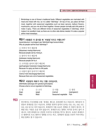 EPS-TOPIK 고용허가제 한국어능력시험

Bimbimbap is one of Korea’s traditional foods. Different vegetables are marinated with
meat and mixed with rice, so it is called “bibimbap”. On top of rice, you place stir-fried
meat, together with seasoned vegetables such as bean sprouts, balloon flowers,
mushrooms, and you mix all of them together. Korean people normally add chili paste to
make it spicy. There are different kinds of seasoned vegetables in bibimbap, which
makes it an excellent meal, as there are no other side dishes needed. It is also a popular
airline meal nowadays.

952-1 사람들은 이 음식을 왜‘비빔밥’
이라고 부릅니까?
(saramdeureun i eumsigeul oae ‘bibimbab’irago bureumnikka)
Why do people call the food ‘bibimbap’?

① 비벼서 먹기 때문에
(bibyeoseo meokgi ttaemune)
Because people eat by mixing it.

② 볶아서 먹기 때문에
(bokkaseo meokgi ttaemune)
Because people stir fry it.

③ 고추장을 넣어서 맵기 때문에
(gochujangeul neoeoseo maepgi ttaemune)
Because it is spicy as there is chili paste.

④ 나물이 많이 들어가기 때문에

952-2

읽기 921~960

(namuri mani deureogagi ttaemune)
Because there are a lot of seasoned vegetables.

비빔밥의 재료가 아닌 것을 고르십시오.

(bibimbabui jaeryoga anin geoseul goreusipsio)
Choose what is not an ingredient of bibimbap.

①밥

953

② 고기

③ 나물

④ 생선

(bap)
Rice

(gogi)
Meat

(namul)
Seasoned vegetable

(saengseon)
Fish

한국에서는 무선전화를 보통
‘휴대폰, 핸드폰, 휴대전화’
라고 부릅니다. 대부분의 사
람들이 휴대폰을 갖고 다닙니다. 휴대폰 번호의 앞자리 숫자는 010, 011, 016, 017,
018, 019 등으로 되어 있습니다. 휴대폰의 사용 요금은 전화를 건 사람이 냅니다. 전
화를 받는 사람은 돈을 내지 않습니다. 휴대폰으로는 통화도 하지만 문자도 많이 보
냅니다. 또한 휴대폰으로 간단한 사진이나 동영상을 찍기도 합니다. 요즘은 휴대폰으
로 텔레비전 프로그램이나 영화를 보기도 하고, 상대방의 얼굴을 보면서 이야기하는
화상 통화도 할 수 있습니다.

읽기 / Reading

_ 991

 