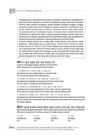 EPS-TOPIK 고용허가제 한국어능력시험

(hangugeseoneun museonjeonhwareul botong “hyudaepon, haendeupon, hyudaejeonhwa”
rago bureumnida daebubunui saramdeuri hyudaeponeul gatgo danimnida hyudaepon
beonhoui apjari sutjaneun gongilgong, gongilil, gongilyuk, gongilchil, gongilpal, gongilgu
deungeuro doeeo itseumnida hyudaeponui sayong yogeumeun jeonhwareul geon
sarami naemnida jeonhwareul batneun sarameun doneul naeji anseumnida
hyudaeponeuroneun tonghwado hajiman munjado mani bonaemnida ttohan
hyudaeponeuro gandanhan sajinina dongyeongsangeul jjikgido hamnida yojeumeun
hyudaeponeuro telebijeon peurogeuraemina yeonghwareul bogido hago sangdaebangui
eolgureul bomyeonseo iyagihaneun hwasang tonghwado hal su itseumnida)
In Korea, wireless phones are normally called ‘mobile phones, hand phones, mobile
telephones’. Most people have a mobile phone. The first three numbers of mobile
phones are 010, 011, 016, 017, 018, 019 etc. Mobile phone charges are paid by people
who make phone calls. Those who answer calls do not pay. People not only make calls
via mobile phones but also send messages as well. And people take simple photos and
record videos with mobile phones. People watch TV programs and movies with mobile
phones and people can make video calls looking at each other’s faces.

953-1 이 글의 내용과 같은 것은 무엇입니까?
(i geureui naeyonggwa gateun geoseun mueosimnikka)
Which statement is in accordance with this article?

① 휴대폰으로는 사진을 찍을 수 없습니다.
(hyudaeponeuroneun sajineul jjigeul su eopseumnida)
You cannot take photos with mobile phones.

② 휴대폰으로 텔레비전 프로그램을 볼 수 있습니다.
(hyudaeponeuro telebijeon peurogeuraemeul bol su itseumnida)
You can watch TV programs with mobile phones.

③ 휴대폰으로 화상통화를 할 수 있는 날이 곧 올 겁니다.
(hyudaeponeuro hwasangtonghwareul hal su itneun nari got ol geomnida)
There will soon be days when you can make video calls by mobile phones.

④ 휴대폰으로 전화를 거는 사람과 받는 사람 모두 요금을 냅니다.
(hyudaeponeuro jeonhwareul geoneun saramgwa batneun saram modu yogeumeul naemnida)
Both the people who make phone calls with mobile phones and those who answer them pay
the charge together.

953-2 다음 중 한국에서 핸드폰 번호의 앞자리 숫자로 쓰이지 않는 것은 무엇입니까?
(daeum jung hangugeseo haendeupon beonhoui apjari sutjaro sseuiji anneun geoseun mueosimnikka)
What are not used as the first three numbers of mobile phones in Korea?

① 010

② 011

③ 014

④ 019

(gongilgong)
010

(gongilil)
011

(gongilsa)
014

(gongilgu)
019

992 _ 외국인근로자의 한국어능력 향상을 위하여, 한국어능력시험 출제시 문제 및 답안을 일부 변경하여 출제할 수 있습니다.
The questions and answers for the test may change partially to improve foreign workers’ proficiency in the Korean language.

 
