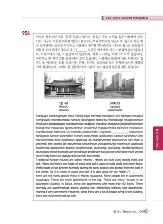 EPS-TOPIK 고용허가제 한국어능력시험

954

한국의 전통적인 집을‘한옥’
이라고 합니다. 한옥은 주로 나무와 흙을 이용하여 만듭
니다. 나무로 기둥과 마루를 만들고 흙으로는 벽과 방바닥을 만듭니다. 흙으로 만든 벽
은 장마철에는 습기를 막아주고 겨울에는 추위를 막아줍니다. 나무와 흙으로 만들었기
때문에 우리 몸에도 좋습니다. ㉠________ 요즘은 한옥에서 사는 사람들이 많지 않습니
다. 아파트에서 사는 사람들이 더 많습니다. 특히 도시에는 아파트가 아주 많습니다.
아파트는 한 채의 건물 안에 여러 집이 있습니다. 서울에는 60층이 넘는 아파트도 있
습니다. 아파트는 보통 슈퍼마켓, 은행, 주차장, 초등학교 등이 근처에 있어서 생활하
기에 편리합니다. 그러나 한 건물에 여러 사람이 살기 때문에 불편한 점도 있습니다.

<한 옥>

<아파트>

(Hanok)
<Hanok>

(apateu)
<Apartment>

읽기 / Reading

_ 993

읽기 921~960

(hangugui jeontongjeogin jibeul ‘hanog’irago hamnida hanogeun juro namuwa heulgeul
iyonghayeo mandeumnida namuro gidunggwa marureul mandeulgo heulgeuroneun
byeokgwa bangbadageul mandeumnida heulgeuro mandeun byeogeun jangmacheoreneun
seupgireul magajugo gyeoureneun chuwireul magajumnida namuwa heulgeuro
mandeureotgi ttaemune uri momedo jotseumnida ㉠ (giyeok)___________ yojeumeun
hanogeseo saneun saramdeuri manchi anseumnida apateueseo saneun saramdeuri deo
manseumnida teuki dosieneun apateuga aju manseumnida apateuneun han chae ui
geonmul ane yeoreo jibi itseumnida seoureneun yuksipcheungi neomneun apateudo
itseumnida apateuneun botong syupeomaket, eunhaeng, juchajang, chodeunghakgyo
deungi geuncheoe itseoseo saenghwalhagie pyeolihamnida geureona han geonmure yeoreo
sarami salgi ttaemune bulpyeonhan jeomdo itseumnida)
Traditional Korean houses are called “Hanok”. Hanok are built using mostly trees and
soil. Pillars and floors are made of wood and soil is used to build walls and room floors.
Walls made of soil prevent humidity during the rainy season and protect from the cold in
the winter. As it is made of wood and soil, it is also good for our health. ㉠ ________
there are not many people living in Hanok nowadays. More people live in apartments
nowadays. There are more apartments in the city. There are many houses in an
apartment building. In Seoul, there are apartments with more than 60 floors. There
normally are supermarkets, banks, parking lots, elementary schools near apartments,
making it very convenient. However, since there are a lot of people living in one building,
there are inconveniences as well.

 