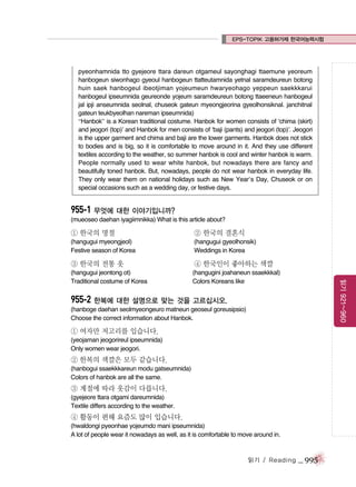 EPS-TOPIK 고용허가제 한국어능력시험

pyeonhamnida tto gyejeore ttara dareun otgameul sayonghagi ttaemune yeoreum
hanbogeun siwonhago gyeoul hanbogeun ttatteutamnida yetnal saramdeureun botong
huin saek hanbogeul ibeotjiman yojeumeun hwaryeohago yeppeun saekkkarui
hanbogeul ipseumnida geureonde yojeum saramdeureun botong ttaeeneun hanbogeul
jal ipji anseumnida seolnal, chuseok gateun myeongjeorina gyeolhonsiknal. janchitnal
gateun teukbyeolhan nareman ipseumnida)
“Hanbok” is a Korean traditional costume. Hanbok for women consists of ‘chima (skirt)
and jeogori (top)’ and Hanbok for men consists of ‘baji (pants) and jeogori (top)’. Jeogori
is the upper garment and chima and baji are the lower garments. Hanbok does not stick
to bodies and is big, so it is comfortable to move around in it. And they use different
textiles according to the weather, so summer hanbok is cool and winter hanbok is warm.
People normally used to wear white hanbok, but nowadays there are fancy and
beautifully toned hanbok. But, nowadays, people do not wear hanbok in everyday life.
They only wear them on national holidays such as New Year’s Day, Chuseok or on
special occasions such as a wedding day, or festive days.

955-1 무엇에 대한 이야기입니까?
(mueoseo daehan iyagiimnikka) What is this article about?

① 한국의 명절

② 한국의 결혼식

(hangugui myeongjeol)
Festive season of Korea

(hangugui gyeolhonsik)
Weddings in Korea

④ 한국인이 좋아하는 색깔

(hangugui jeontong ot)
Traditional costume of Korea

(hangugini joahaneun ssaekkkal)
Colors Koreans like

읽기 921~960

③ 한국의 전통 옷

955-2 한복에 대한 설명으로 맞는 것을 고르십시오.
(hanboge daehan seolmyeongeuro matneun geoseul goreusipsio)
Choose the correct information about Hanbok.

① 여자만 저고리를 입습니다.
(yeojaman jeogorireul ipseumnida)
Only women wear jeogori.

② 한복의 색깔은 모두 같습니다.
(hanbogui ssaekkkareun modu gatseumnida)
Colors of hanbok are all the same.

③ 계절에 따라 옷감이 다릅니다.
(gyejeore ttara otgami dareumnida)
Textile differs according to the weather.

④ 활동이 편해 요즘도 많이 입습니다.
(hwaldongi pyeonhae yojeumdo mani ipseumnida)
A lot of people wear it nowadays as well, as it is comfortable to move around in.

읽기 / Reading

_ 995

 