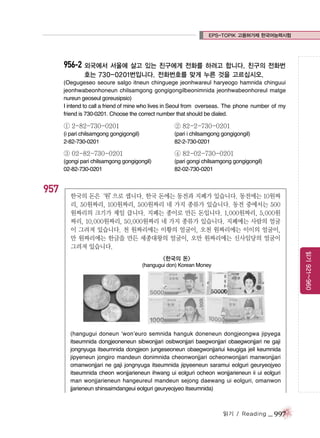 EPS-TOPIK 고용허가제 한국어능력시험

956-2 외국에서 서울에 살고 있는 친구에게 전화를 하려고 합니다. 친구의 전화번
호는 730-0201번입니다. 전화번호를 맞게 누른 것을 고르십시오.
(Oegugeseo seoure salgo itneun chinguege jeonhwareul haryeogo hamnida chinguui
jeonhwabeonhoneun chilsamgong gongigongilbeonimnida jeonhwabeonhoreul matge
nureun geoseul goreusipsio)
I intend to call a friend of mine who lives in Seoul from overseas. The phone number of my
friend is 730-0201. Choose the correct number that should be dialed.

① 2-82-730-0201

② 82-2-730-0201

(i pari chilsamgong gongigongil)
2-82-730-0201

(pari i chilsamgong gongigongil)
82-2-730-0201

③ 02-82-730-0201

957

④ 82-02-730-0201

(gongi pari chilsamgong gongigongil)
02-82-730-0201

(pari gongi chilsamgong gongigongil)
82-02-730-0201

한국의 돈은
‘원’ 셉니다. 한국 돈에는 동전과 지폐가 있습니다. 동전에는 10원짜
으로
리, 50원짜리, 100원짜리, 500원짜리 네 가지 종류가 있습니다. 동전 중에서는 500
원짜리의 크기가 제일 큽니다. 지폐는 종이로 만든 돈입니다. 1,000원짜리, 5,000원
짜리, 10,000원짜리, 50,000원짜리 네 가지 종류가 있습니다. 지폐에는 사람의 얼굴
이 그려져 있습니다. 천 원짜리에는 이황의 얼굴이, 오천 원짜리에는 이이의 얼굴이,
만 원짜리에는 한글을 만든 세종대왕의 얼굴이, 오만 원짜리에는 신사임당의 얼굴이
그려져 있습니다.
읽기 921~960

<한국의 돈>
(hangugui don) Korean Money

(hangugui doneun ‘won’euro semnida hanguk doneneun dongjeongwa jipyega
itseumnida dongjeoneneun sibwonjjari osibwonjjari baegwonjjari obaegwonjjari ne gaji
jongnyuga itseumnida dongjeon jungeseoneun obaegwonjjariui keugiga jeil keumnida
jipyeneun jongiro mandeun donimnida cheonwonjjari ocheonwonjjari manwonjjari
omanwonjjari ne gaji jongnyuga itseumnida jipyeeneun saramui eolguri geuryeojyeo
itseumnida cheon wonjjarieneun ihwang ui eolguri ocheon wonjjarieneun ii ui eolguri
man wonjjarieneun hangeureul mandeun sejong daewang ui eolguri, omanwon
jjarieneun shinsaimdangeui eolguri geuryeojyeo itseumnida)

읽기 / Reading

_ 997

 