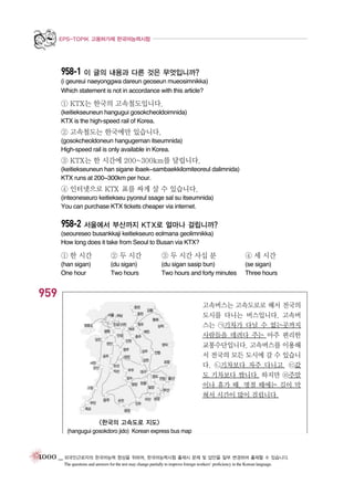 EPS-TOPIK 고용허가제 한국어능력시험

958-1 이 글의 내용과 다른 것은 무엇입니까?
(i geureui naeyonggwa dareun geoseun mueosimnikka)
Which statement is not in accordance with this article?

① KTX는 한국의 고속철도입니다.
(keitiekseuneun hangugui gosokcheoldoimnida)
KTX is the high-speed rail of Korea.

② 고속철도는 한국에만 있습니다.
(gosokcheoldoneun hangugeman itseumnida)
High-speed rail is only available in Korea.

③ KTX는 한 시간에 200~300km를 달립니다.
(keitiekseuneun han sigane ibaek~sambaekkilomiteoreul dalimnida)
KTX runs at 200~300km per hour.

④ 인터넷으로 KTX 표를 싸게 살 수 있습니다.
(inteoneseuro keitiekseu pyoreul ssage sal su itseumnida)
You can purchase KTX tickets cheaper via internet.

958-2 서울에서 부산까지 KTX로 얼마나 걸립니까?
(seoureseo busankkaji keitiekseuro eolmana geolimnikka)
How long does it take from Seoul to Busan via KTX?

① 한 시간

② 두 시간

③ 두 시간 사십 분

④ 세 시간

(han sigan)
One hour

(du sigan)
Two hours

(du sigan sasip bun)
Two hours and forty minutes

(se sigan)
Three hours

959
고속버스는 고속도로로 해서 전국의
도시를 다니는 버스입니다. 고속버
스는 ㉠기차가 다닐 수 없는곳까지
사람들을 데려다 주는 아주 편리한
교통수단입니다. 고속버스를 이용해
서 전국의 모든 도시에 갈 수 있습니
다. ㉡기차보다 자주 다니고, ㉢값
도 기차보다 쌉니다. 하지만 ㉣주말
이나 휴가 때, 명절 때에는 길이 막
혀서 시간이 많이 걸립니다.

<한국의 고속도로 지도>
(hangugui gosokdoro jido) Korean express bus map

1000 _ 외국인근로자의 한국어능력 향상을 위하여, 한국어능력시험 출제시 문제 및 답안을 일부 변경하여 출제할 수 있습니다.
The questions and answers for the test may change partially to improve foreign workers’ proficiency in the Korean language.

 