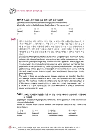 EPS-TOPIK 고용허가제 한국어능력시험

959-2 고속버스의 단점에 대해 말한 것은 무엇입니까?
(gosokbeoseuui danjeome daehae malhan geoseun mueosimnikka)
What is the sentence that indicates a disadvantage of the express bus?

①㉠

②㉡

③㉢

④㉣

(giyeok)

(nieun)
㉡

(digeut)
㉢

(rieul)
㉣

㉠

960

한국의 은행들은 보통 일주일에 5일만 열고, 토요일과 일요일에는 문을 닫습니다. 오
전 9시부터 오후 4시까지 엽니다. 은행 문이 닫힌 시간에는 자동 입출금기(돈을 넣거
나 뺄 수 있는 기계)를 이용하면 됩니다. 자동 입출금기 이용 시간은 은행에 따라 조
금씩 다르지만, 보통 오전 7시나 8시부터 밤 10시나 11시까지입니다. 그러나 24시간
편의점에 있는 자동 인출기(돈을 뺄 수만 있는 기계)는 언제든지 24시간 이용이 가능
합니다.
(hangugui eunhaengdeureun botong iljuire oilman yeolgo toyoilgwa iryoireneun muneul
datseumnida ojeon ahopsibuteo ohu nesikkaji yeomnida eunhaeng muni dachin
siganeneun jadong ipchulgeumgi (doneul neokeona ppael su itneun gigye) reul
iyonghamyeon doemnida jadong ipchulgeumgi iyong siganeun eunhaenge ttara
jogeumssik dareujiman botong ojeon ilgopsina yeodeolsibuteo bam yeolsina
yeolhansikkaji imnida geureona isipsasigan pyeonuijeome itneun jadong inchulgi
(doneul ppael suman itneun gigye) neun eonjedeunji isipsasigan iyongi
ganeunghamnida)
The banks in Korea are normally opened 5 days a week and are closed on Saturdays
and Sundays. They are opened from 9 a.m. until 4 p.m. When the banks are closed, you
can use ATM machines (machine to withdraw and deposit money). Operating hours of
ATMs differ according to operating hours of banks, but normally they are open from 7 to
8 a.m. till 10 to 11 p.m. However, you can use ATM machines in 24-hours convenience
stores, which are open 24 hours.

960-1 24시간 언제든지 현금을 찾을 수 있는 기계는 어디에 있습니까? 이 글에서
찾으십시오.
(isipsasigan eonjedeunji hyeongeumeul chajeul su itneun gigyeneun eodie itseumnikka i
geureseo chajeusipsio)
Where is a machine where one can withdraw cash anywhere 24-hours a day? Refer to the
content above.

① 은행

② 학교

③ 편의점

④ 우체국

(eunhaeng)
Banks

(hakgyo)
Schools

(pyeonuijeom)
Convenience Stores

(ucheguk)
Post Offices

1002 _ 외국인근로자의 한국어능력 향상을 위하여, 한국어능력시험 출제시 문제 및 답안을 일부 변경하여 출제할 수 있습니다.
The questions and answers for the test may change partially to improve foreign workers’ proficiency in the Korean language.

 