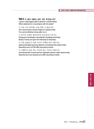 EPS-TOPIK 고용허가제 한국어능력시험

960-2 이 글의 내용과 같은 것은 무엇입니까?
(i geurui naeyonggwa gateun geoseun mueosimnikka)
Which statement is in accordance with this article?

① 오후 4시 이후에는 돈을 찾을 수 없습니다.
(ohu nesi ihueneun doneul chajeul su eopseumnida)
You cannot withdraw money after 4 p.m.

② 한국의 은행은 월요일부터 토요일까지 엽니다.
(hangugui eunhaengeun woryoilbuteo toyoilkkaji yeomnida)
Banks in Korea are open from Mondays to Saturdays.

③ 자동 입출금기 이용 시간은 은행에 따라 다릅니다.
(jadong ipchulgeumgi iyong siganeun eunhaenge ttara dareumnida)
Operating hours of ATM differ according to banks.

④ 은행마다 문을 여는 시간과 닫는 시간이 다릅니다.
(eunhaengmada muneul yeoneun sigangwa datneun sigani dareumnida)
Opening hours and closing hours differ according to banks.

읽기 921~960

읽기 / Reading

_ 1003

 