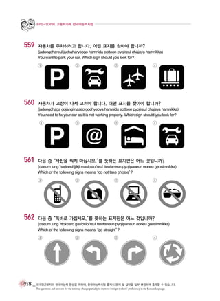 EPS-TOPIK 고용허가제 한국어능력시험

559

자동차를 주차하려고 합니다. 어떤 표지를 찾아야 합니까?
(jadongchareul juchaharyeogo hamnida eotteon pyojireul chajaya hamnikka)
You want to park your car. Which sign should you look for?

①

560

②

③

④

자동차가 고장이 나서 고쳐야 합니다. 어떤 표지를 찾아야 합니까?
(jadongchaga gojangi naseo gochyeoya hamnida eotteon pyojireul chajaya hamnikka)
You need to fix your car as it is not working properly. Which sign should you look for?

①

561

②

③

④

다음 중“사진을 찍지 마십시오.” 뜻하는 표지판은 어느 것입니까?
를
(daeum jung “sajineul jjikji masipsio”reul tteutaneun pyojipaneun eoneu geosimnikka)
Which of the following signs means
“do not take photos”
?

①

562

②

③

④

다음 중“똑바로 가십시오.” 뜻하는 표지판은 어느 것입니까?
를
(daeum jung “ttokbaro gasipsio”reul tteutaneun pyojipaneun eoneu geosimnikka)
Which of the following signs means
“go straight”
?

①

②

③

④

718 _ 외국인근로자의 한국어능력 향상을 위하여, 한국어능력시험 출제시 문제 및 답안을 일부 변경하여 출제할 수 있습니다.
The questions and answers for the test may change partially to improve foreign workers’ proficiency in the Korean language.

 
