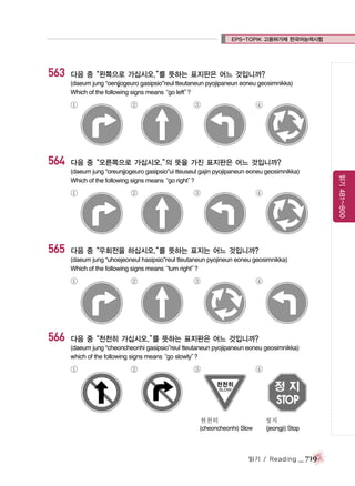 EPS-TOPIK 고용허가제 한국어능력시험

563

다음 중“왼쪽으로 가십시오.” 뜻하는 표지판은 어느 것입니까?
를
(daeum jung “oenjjogeuro gasipsio”reul tteutaneun pyojipaneun eoneu geosimnikka)
Which of the following signs means
“go left”
?

①

564

②

③

④

다음 중“오른쪽으로 가십시오.” 뜻을 가진 표지판은 어느 것입니까?
의

①

565

②

③

④

다음 중“우회전을 하십시오.” 뜻하는 표지는 어느 것입니까?
를
(daeum jung “uhoejeoneul hasipsio”reul tteutaneun pyojineun eoneu geosimnikka)
Which of the following signs means
“turn right”
?

①

566

②

③

④

다음 중“천천히 가십시오.” 뜻하는 표지판은 어느 것입니까?
를
(daeum jung “cheoncheonhi gasipsio”reul tteutaneun pyojipaneun eoneu geosimnikka)
which of the following signs means
“go slowly”
?

①

②

③

④

천천히

정지

(cheoncheonhi) Slow

(jeongji) Stop

읽기 / Reading

_ 719

읽기 481~800

(daeum jung “oreunjjogeuro gasipsio”ui tteuseul gajin pyojipaneun eoneu geosimnikka)
Which of the following signs means
“go right”
?

 