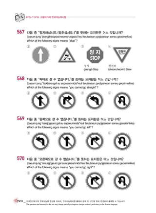 EPS-TOPIK 고용허가제 한국어능력시험

567

다음 중“정지하십시오.(멈추십시오.)” 뜻하는 표지판은 어느 것입니까?
를
(daeum jung “jeongjihasipsio(meomchusipsio)”reul tteutaneun pyojipaneun eoneu geosimnikka)
Which of the following signs means
“stop”
?

①

②

③

④

정지

568

천천히

(jeongji) Stop

(cheoncheonhi) Slow

다음 중“똑바로 갈 수 없습니다.” 뜻하는 표지판은 어느 것입니까?
를
(daeum jung “ttokbaro gal su eopseumnida”reul tteutaneun pyojipaneun eoneu geosimnikka)
Which of the following signs means
“you cannot go straight”
?

①

569

②

③

④

다음 중“왼쪽으로 갈 수 없습니다.” 뜻하는 표지판은 어느 것입니까?
를
(daeum jung “oenjjogeuro gal su eopseumnida”reul tteutaneun pyojipaneun eoneu geosimnikka)
Which of the following signs means
“you cannot go left”
?

①

570

②

③

④

다음 중“오른쪽으로 갈 수 없습니다.” 뜻하는 표지판은 어느 것입니까?
를
(daeum jung “oreunjjogeuro gal su eopseumnida”reul tteutaneun pyojipaneun eoneu geosimnikka)
Which of the following signs means
“you cannot go right”
?

①

②

③

④

720 _ 외국인근로자의 한국어능력 향상을 위하여, 한국어능력시험 출제시 문제 및 답안을 일부 변경하여 출제할 수 있습니다.
The questions and answers for the test may change partially to improve foreign workers’ proficiency in the Korean language.

 