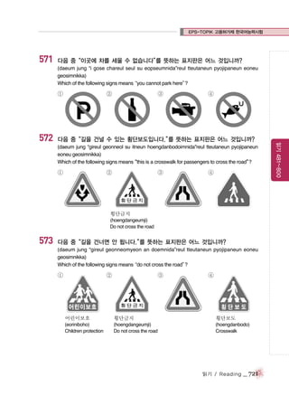 EPS-TOPIK 고용허가제 한국어능력시험

571

다음 중“이곳에 차를 세울 수 없습니다” 뜻하는 표지판은 어느 것입니까?
를
(daeum jung “i gose chareul seul su eopseumnida”reul tteutaneun pyojipaneun eoneu
geosimnikka)
Which of the following signs means
“you cannot park here”
?

①

③

④

다음 중“길을 건널 수 있는 횡단보도입니다.” 뜻하는 표지판은 어느 것입니까?
를
(daeum jung “gireul geonneol su itneun hoengdanbodoimnida”reul tteutaneun pyojipaneun
eoneu geosimnikka)
Which of the following signs means
“this is a crosswalk for passengers to cross the road”
?

①

②

③

④

횡단금지
(hoengdangeumji)
Do not cross the road

573

다음 중“길을 건너면 안 됩니다.” 뜻하는 표지판은 어느 것입니까?
를
(daeum jung “gireul geonneomyeon an doemnida”reul tteutaneun pyojipaneun eoneu
geosimnikka)
Which of the following signs means
“do not cross the road”
?

①

②

③

④

어린이보호

횡단금지

횡단보도

(eoriniboho)
Children protection

(hoengdangeumji)
Do not cross the road

(hoengdanbodo)
Crosswalk

읽기 / Reading

_ 721

읽기 481~800

572

②

 