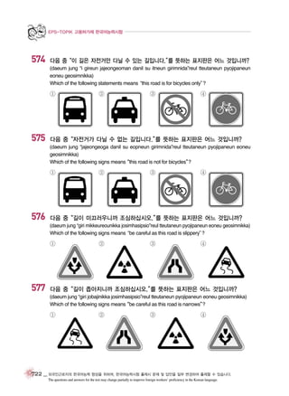 EPS-TOPIK 고용허가제 한국어능력시험

574

다음 중“이 길은 자전거만 다닐 수 있는 길입니다.” 뜻하는 표지판은 어느 것입니까?
를
(daeum jung “i gireun jajeongeoman danil su itneun girimnida”reul tteutaneun pyojipaneun
eoneu geosimnikka)
Which of the following statements means
“this road is for bicycles only”
?

①

575

②

③

④

다음 중“자전거가 다닐 수 없는 길입니다.” 뜻하는 표지판은 어느 것입니까?
를
(daeum jung “jajeongeoga danil su eopneun girimnida”reul tteutaneun pyojipaneun eoneu
geosimnikka)
Which of the following signs means
“this road is not for bicycles”
?

①

576

②

③

④

다음 중“길이 미끄러우니까 조심하십시오.” 뜻하는 표지판은 어느 것입니까?
를
(daeum jung “giri mikkeureounikka josimhasipsio”reul tteutaneun pyojipaneun eoneu geosimnikka)
Which of the following signs means
“be careful as this road is slippery”
?

①

577

②

③

④

다음 중“길이 좁아지니까 조심하십시오.” 뜻하는 표지판은 어느 것입니까?
를
(daeum jung “giri jobajinikka josimhasipsio”reul tteutaneun pyojipaneun eoneu geosimnikka)
Which of the following signs means
“be careful as this road is narrows”
?

①

②

③

④

722 _ 외국인근로자의 한국어능력 향상을 위하여, 한국어능력시험 출제시 문제 및 답안을 일부 변경하여 출제할 수 있습니다.
The questions and answers for the test may change partially to improve foreign workers’ proficiency in the Korean language.

 