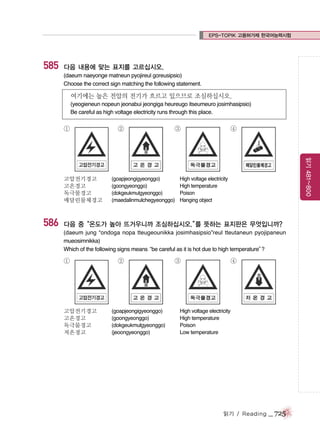 EPS-TOPIK 고용허가제 한국어능력시험

585

다음 내용에 맞는 표지를 고르십시오.
(daeum naeyonge matneun pyojireul goreusipsio)
Choose the correct sign matching the following statement.

여기에는 높은 전압의 전기가 흐르고 있으므로 조심하십시오.
(yeogieneun nopeun jeonabui jeongiga heureugo itseumeuro josimhasipsio)
Be careful as high voltage electricity runs through this place.

①

586

③

(goapjeongigyeonggo)
(goongyeonggo)
(dokgeukmulgyeonggo)
(maedalinmulchegyeonggo)

④

읽기 481~800

고압전기경고
고온경고
독극물경고
매달린물체경고

②

High voltage electricity
High temperature
Poison
Hanging object

다음 중“온도가 높아 뜨거우니까 조심하십시오.” 뜻하는 표지판은 무엇입니까?
를
(daeum jung “ondoga nopa tteugeounikka josimhasipsio”reul tteutaneun pyojipaneun
mueosimnikka)
Which of the following signs means
“be careful as it is hot due to high temperature”
?

①

고압전기경고
고온경고
독극물경고
저온경고

②

(goapjeongigyeonggo)
(goongyeonggo)
(dokgeukmulgyeonggo)
(jeoongyeonggo)

③

④

High voltage electricity
High temperature
Poison
Low temperature

읽기 / Reading

_ 725

 