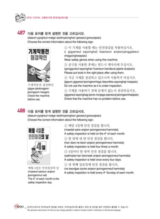 EPS-TOPIK 고용허가제 한국어능력시험

487

다음 표지를 맞게 설명한 것을 고르십시오.
(daeum pyojireul matge seolmyeonghan geoseul goreusipsio)
Choose the correct information about the following sign.

① 이 기계를 사용할 때는 안전장갑을 착용하십시오.
(i gigyereul sayonghal ttaeneun anjeonjanggabeul
chagyonghasipsio)
Wear safety gloves when using this machine.

② 공구를 사용한 후에는 반드시 제자리에 두십시오.
(gonggureul sayonghan hueneun bandeusi jejarie dusipsio)
Please put tools in the right place after using them.

③ 지금 기계를 점검하고 있으니까 사용하지 마십시오.
기계작동전 점검확인
(gigye jakdongjeon
jeomgeom hwagin)
Check the machine
before use.

488

(jigeum gigyereul jeomgeomhago itseunikka sayonghaji masipsio)
Do not use the machine as it is under inspection.
(gigyereul sayonghagi jeone munjega eopneunji jeomgeomhasipsio)
Check that the machine has no problem before use.

④ 기계를 사용하기 전에 문제가 없는지 점검하십시오.

다음 표지를 맞게 설명한 것을 고르십시오.
(daeum pyojireul matge seolmyeonghan geoseul goreusipsio)
Choose the correct information about the following sign.

① 매달 4일에 안전 점검을 합니다.
(maedal saire anjeon jeomgeomeul hamnida)
A safety inspection is held on the 4th of each month.

② 한 달에 네 번 안전 점검을 합니다.
(han dare ne beon anjeon jeomgeomeul hamnida)
A safety inspection is held four times a month.

③ 4일마다 한 번씩 안전 점검을 합니다.
(sailmada han beonssik anjeon jeomgeomeul hamnida)
A safety inspection is held once every four days.

④ 네 번째 일요일에 안전 점검을 합니다.
매월 4일은 안전점검의 날
(maewol saireun anjeon
jeomgeomui nal)
The 4th of each month is the
safety inspection day.

(ne beonjjae iryoire anjeon jeomgeomeul hamnida)
A safety inspection is held every 4th Sunday of each month.

690 _ 외국인근로자의 한국어능력 향상을 위하여, 한국어능력시험 출제시 문제 및 답안을 일부 변경하여 출제할 수 있습니다.
The questions and answers for the test may change partially to improve foreign workers’ proficiency in the Korean language.

 