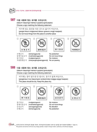 EPS-TOPIK 고용허가제 한국어능력시험

587

다음 내용에 맞는 표지를 고르십시오.
(daeum naeyonge matneun pyojireul goreusipsio)
Choose a sign matching the following statement.

여기에 있는 물건을 다른 곳으로 옮기지 마십시오.
(yeogie itneun mulgeoneul dareun goseuro omgiji masipsio)
Do not move things from this place to another place

①

②

보행금지
물체이동금지
물기엄금
차량통행금지

588

(bohaenggeumji)
(mulcheidonggeumji)
(mulgieomgeum)
(charyangtonghaenggeumji)

③

④

No pedestrian
Do not move things
No moisture
No car passing

다음 내용에 맞는 표지를 고르십시오.
(daeum naeyonge matneun pyojireul goreusipsio)
Choose a sign matching the following statement.

여기에는 물이 닿으면 안 됩니다. 물기가 없게 하십시오.
(yeogieneun muri daeumyeon andoemnida mulgiga eopge hasipsio)
This place should be dry. Keep this place dry.

①

물기엄금
물체이동금지
승강금지
보행금지

②

(mulgieomgeum)
(mulcheidonggeumji)
(seungganggeumji)
(bohaenggeumji)

③

④

No moisture
Do not move things
No elevation
No pedestrian

726 _ 외국인근로자의 한국어능력 향상을 위하여, 한국어능력시험 출제시 문제 및 답안을 일부 변경하여 출제할 수 있습니다.
The questions and answers for the test may change partially to improve foreign workers’ proficiency in the Korean language.

 