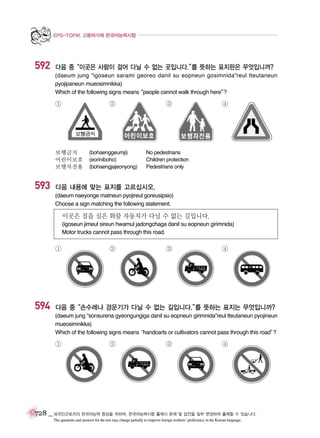 EPS-TOPIK 고용허가제 한국어능력시험

592

다음 중“이곳은 사람이 걸어 다닐 수 없는 곳입니다.” 뜻하는 표지판은 무엇입니까?
를
(daeum jung “igoseun sarami georeo danil su eopneun gosimnida”reul tteutaneun
pyojipaneun mueosimnikka)
Which of the following signs means
“people cannot walk through here”
?

①

②

보행금지
어린이보호
보행자전용

593

(bohaenggeumji)
(eoriniboho)
(bohaengjajeonyong)

③

④

No pedestrians
Children protection
Pedestrians only

다음 내용에 맞는 표지를 고르십시오.
(daeum naeyonge matneun pyojireul goreusipsio)
Choose a sign matching the following statement.

이곳은 짐을 실은 화물 자동차가 다닐 수 없는 길입니다.
(igoseun jimeul sireun hwamul jadongchaga danil su eopneun girimnida)
Motor trucks cannot pass through this road.

①

594

②

③

④

다음 중“손수레나 경운기가 다닐 수 없는 길입니다.” 뜻하는 표지는 무엇입니까?
를
(daeum jung “sonsurena gyeongungiga danil su eopneun girimnida”reul tteutaneun pyojineun
mueosimnikka)
Which of the following signs means
“handcarts or cultivators cannot pass through this road”
?

①

②

③

④

728 _ 외국인근로자의 한국어능력 향상을 위하여, 한국어능력시험 출제시 문제 및 답안을 일부 변경하여 출제할 수 있습니다.
The questions and answers for the test may change partially to improve foreign workers’ proficiency in the Korean language.

 