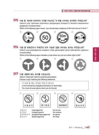 EPS-TOPIK 고용허가제 한국어능력시험

595

다음 중“앞차와 50미터의 간격을 두십시오.” 뜻을 나타내는 표지판은 무엇입니까?
의
(daeum jung “apchawa osipmiteoui gangyeogeul dusipsio”ui tteuseul natanaeneun
pyojipaneun mueosimnikka)
Which of the following signs means
“you should keep a distance of 50m from the car in front”
?

①

③

④

다음 중 좌회전이나 우회전이 모두 가능한 길을 나타내는 표지는 무엇입니까?
(daeum jung jwahoejeonina uhoejeoni modu ganeunghan gireul natanaeneun pyojineun
mueosimnikka)
Which of the following signs indicates a road where you can turn either right or left?

①

597

②

③

④

다음 내용에 맞는 표지를 고르십시오.
(daeum naeyonge matneun pyojireul goreusipsio)
Choose a sign matching the following statement.

이 일을 할 때는 장갑을 끼면 안 됩니다.
(i ireul hal ttaeneun jangabeul kkimyeon an doemnida)
You must not wear gloves when you do this job.

①

사용금지
물기엄금
장갑착용금지
탑승금지

②

(sayonggeumji)
(mulgieomgeum)
(janggapchagyonggeumji)
(tapseunggeumji)

③

④

Do not use
No moisture
No gloves
No riding

읽기 / Reading

_ 729

읽기 481~800

596

②

 