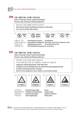 EPS-TOPIK 고용허가제 한국어능력시험

598

다음 내용에 맞는 표지를 고르십시오.
(daeum naeyonge matneun pyojireul goreusipsio)
Choose a sign matching the following statement.

일을 하는 동안 담배를 피우면 안 됩니다.
(ireul haneun dongan dambaereul piumyeon an doemnida)
You must not smoke while working.

①

②

보행금지 구역
관계자외 출입금지
작업중 금연
차량통행 금지

599

③

(bohaenggeumji guyeok)
(gwangyejaoe churipgeumji)
(jageopjung geumyeon)
(charyangtonghaeng geumji)

④

No pedestrian
Only those concerned are allowed to enter
No smoking during work
No car passing

다음 내용에 맞는 표지를 고르십시오.
(daeum naeyonge matneun pyojireul goreusipsio)
Choose a sign matching the following statement.

여기에는 독성이 강한 물질이 있습니다.
먹거나 몸에 들어가면 아주 위험하니 조심하시기 바랍니다.
(yeogieneun dokseongi ganghan muljiri itseumnida
meokgeona mome deureogamyeon aju wiheomhani josimhasigi baramnida)
It contains extremely poisonous materials.
Since it is very dangerous to eat or absorb it, you should be careful.

①

독극물경고
매달린물체경고
폭발물경고
낙하물경고

②

(dokgeukmulgyeonggo)
(maedalinmulchegyeonggo)
(pokbalmulgyeonggo)
(nakamulgyeonggo)

③

④

Poison
Hanging object
Explosive substance
Falling object

730 _ 외국인근로자의 한국어능력 향상을 위하여, 한국어능력시험 출제시 문제 및 답안을 일부 변경하여 출제할 수 있습니다.
The questions and answers for the test may change partially to improve foreign workers’ proficiency in the Korean language.

 