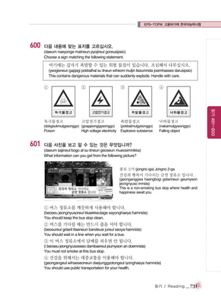 EPS-TOPIK 고용허가제 한국어능력시험

600

다음 내용에 맞는 표지를 고르십시오.
(daeum naeyonge matneun pyojireul goreusipsio)
Choose a sign matching the following statement.

여기에는 갑자기 폭발할 수 있는 위험 물질이 있습니다. 조심해서 다루십시오.
(yeogieneun gapjagi pokbalhal su itneun wiheom muljiri itseumnida josimhaeseo darusipsio)
This contains dangerous materials that can suddenly explode. Handle with care.

②

독극물경고

고압전기경고

(dokgeukmulgyeonggo) (goapjeongigyeonggo)
Poison
High voltage electricity

601

③

④

폭발물경고

낙하물경고

(pokbalmulgyeonggo)
Explosive substance

(nakamulgyeonggo)
Falling object

다음 사진을 보고 알 수 있는 것은 무엇입니까?
(daeum sajineul bogo al su itneun geoseun mueosimnikka)
What information can you get from the following picture?
종로 2가 (jongno iga) Jongno 2-ga
건강과 행복이 기다리는 금연 정류소 입니다.
(geonganggwa haengbogi gidarineun geumyeon
jeongnyuso imnida)
This is a non-smoking bus stop where health and
happiness await you.

① 버스 정류소를 깨끗하게 사용해야 합니다.
(beoseu jeongnyusoreul kkaekkeutage sayonghaeya hamnida)
You should keep the bus stop clean.

② 버스를 기다릴 때는 반드시 줄을 서야 합니다.
(beosureul gidaril ttaeneun bandeusi jureul seoya hamnida)
You should wait in a line when you wait for a bus.

③ 이 버스 정류소에서 담배를 피우면 안 됩니다.
(i beoseu jeongnyusoeseo dambaereul piumyeon an doemnida)
You must not smoke at this bus stop.

④ 건강을 위해서는 대중교통을 이용해야 합니다.
(geongangeul wihaeseoneun daejunggyotongeul iyonghaeya hamnida)
You should use public transportation for your health.

읽기 / Reading

_ 731

읽기 481~800

①

 
