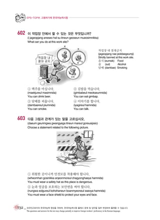 EPS-TOPIK 고용허가제 한국어능력시험

602

이 작업장 안에서 할 수 있는 것은 무엇입니까?
(i jageopjang aneseo hal su itneun geoseun mueosimnikka)
What can you do at this work site?
작업장 내 절대금지
(jageopjang nae jeoldaegeumji)
Strictly banned at this work site.
음식 (eumsik) Food
술 (sul)
Alcohol
담배 (dambae) Smoking

① 맥주를 마십니다.

② 김밥을 먹습니다.

(maekjureul masimnida)
You can drink beer.

(gimbabeul meokseumnida)
You can eat gimbap.

③ 담배를 피웁니다.

603

④ 이야기를 합니다.

(dambaereul piumnida)
You can smoke.

(iyagireul hamnida)
You can talk.

다음 그림과 관계가 있는 말을 고르십시오.
(daeum geurimgwa gwangyega itneun mareul goreusipsio)
Choose a statement related to the following picture.

① 위험한 곳이니까 안전모를 착용해야 합니다.
(wiheomhan gosinikka anjeonmoreul chagyonghaeya hamnida)
You must wear a safety hat as this place is dangerous.

② 눈과 얼굴을 보호하는 보안면을 써야 합니다.
(nungwa eolgureul bohohaneun boanmyeoneul sseoya hamnida)
You must wear a face shield to protect your eyes and face.

732 _ 외국인근로자의 한국어능력 향상을 위하여, 한국어능력시험 출제시 문제 및 답안을 일부 변경하여 출제할 수 있습니다.
The questions and answers for the test may change partially to improve foreign workers’ proficiency in the Korean language.

 