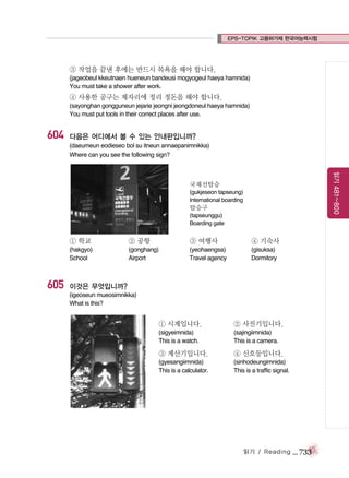 EPS-TOPIK 고용허가제 한국어능력시험

③ 작업을 끝낸 후에는 반드시 목욕을 해야 합니다.
(jageobeul kkeutnaen hueneun bandeusi mogyogeul haeya hamnida)
You must take a shower after work.

④ 사용한 공구는 제자리에 정리 정돈을 해야 합니다.
(sayonghan gongguneun jejarie jeongni jeongdoneul haeya hamnida)
You must put tools in their correct places after use.

604

다음은 어디에서 볼 수 있는 안내판입니까?
(daeumeun eodieseo bol su itneun annaepanimnikka)
Where can you see the following sign?

읽기 481~800

국제선탑승
(gukjeseon tapseung)
International boarding

탑승구
(tapseunggu)
Boarding gate

① 학교

605

② 공항

③ 여행사

④ 기숙사

(hakgyo)
School

(gonghang)
Airport

(yeohaengsa)
Travel agency

(gisuksa)
Dormitory

이것은 무엇입니까?
(igeoseun mueosimnikka)
What is this?

① 시계입니다.

② 사진기입니다.

(sigyeimnida)
This is a watch.

(sajingiimnida)
This is a camera.

③ 계산기입니다.

④ 신호등입니다.

(gyesangiimnida)
This is a calculator.

(sinhodeungimnida)
This is a traffic signal.

읽기 / Reading

_ 733

 