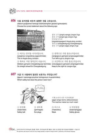 EPS-TOPIK 고용허가제 한국어능력시험

606

다음 표지판을 바르게 설명한 것을 고르십시오.
(daeum pyojipaneul bareuge seolmyeonghan geoseul goreusipsio)
Choose the correct statement about the following sign.

종로 3가 (jongno samga) Jongno 3-ga
종로 2가 (jongno iga) Jongno 2-ga
안국동사거리
(angukdongsageori) Anguk-dong Junction
창덕궁 (changdeokgung) Changdeokgung
종로 4가 (jongno saga) Jongno 4-ga

① 여기는 안국동 사거리입니다.

② 왼쪽으로 가면 종로4가입니다.

(yeogineun angukdong sageoriimnida)
This is Anguk-dong Junction.

(oenjjogeuro gamyeon jongnosagaimnida)
Turn left to go to Jongno 4-ga.

③ 똑바로 가면 창덕궁이 나옵니다.

④ 오른쪽으로 가면 종로2가입니다.

(ttokbaro gamyeon changdeokgungi naomnida) (oreunjjogeuro gamyeon jongnoigaimnida)
Go straight ahead for Changdeokgung.
Keep to the right for Jongno-2ga.

607

지금 이 사람에게 필요한 보호구는 무엇입니까?
(jigeum i saramege piryohan bohoguneun mueosimnikka)
Which safety tool does this person need now?

기계 소리가 너무 시끄러워요!
(gigye soriga neomu sikkeureowoyo)
The machine makes too much noise!

① 안전대

② 귀마개

③ 마스크

④ 안전장갑

(anjeondae)
Safety belt

(gwimagae)
Ear plugs

(maseukeu)
Mask

(anjeonjanggap)
Safety gloves

734 _ 외국인근로자의 한국어능력 향상을 위하여, 한국어능력시험 출제시 문제 및 답안을 일부 변경하여 출제할 수 있습니다.
The questions and answers for the test may change partially to improve foreign workers’ proficiency in the Korean language.

 