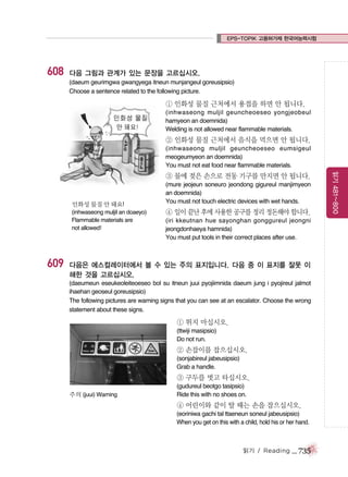 EPS-TOPIK 고용허가제 한국어능력시험

608

다음 그림과 관계가 있는 문장을 고르십시오.
(daeum geurimgwa gwangyega itneun munjangeul goreusipsio)
Choose a sentence related to the following picture.

① 인화성 물질 근처에서 용접을 하면 안 됩니다.
(inhwaseong muljil geuncheoeseo yongjeobeul
hamyeon an doemnida)
Welding is not allowed near flammable materials.

② 인화성 물질 근처에서 음식을 먹으면 안 됩니다.
(inhwaseong muljil geuncheoeseo eumsigeul
meogeumyeon an doemnida)
You must not eat food near flammable materials.

인화성 물질 안 돼요!
(inhwaseong muljil an doaeyo)
Flammable materials are
not allowed!

609

(mure jeojeun soneuro jeondong gigureul manjimyeon
an doemnida)
You must not touch electric devices with wet hands.

④ 일이 끝난 후에 사용한 공구를 정리 정돈해야 합니다.
(iri kkeutnan hue sayonghan gonggureul jeongni
jeongdonhaeya hamnida)
You must put tools in their correct places after use.

다음은 에스컬레이터에서 볼 수 있는 주의 표지입니다. 다음 중 이 표지를 잘못 이
해한 것을 고르십시오.
(daeumeun eseukeoleiteoeseo bol su itneun juui pyojiimnida daeum jung i pyojireul jalmot
ihaehan geoseul goreusipsio)
The following pictures are warning signs that you can see at an escalator. Choose the wrong
statement about these signs.

① 뛰지 마십시오.
(ttwiji masipsio)
Do not run.

② 손잡이를 잡으십시오.
(sonjabireul jabeusipsio)
Grab a handle.

③ 구두를 벗고 타십시오.
주의 (juui) Warning

(gudureul beotgo tasipsio)
Ride this with no shoes on.

④ 어린이와 같이 탈 때는 손을 잡으십시오.
(eoriniwa gachi tal ttaeneun soneul jabeusipsio)
When you get on this with a child, hold his or her hand.

읽기 / Reading

_ 735

읽기 481~800

③ 물에 젖은 손으로 전동 기구를 만지면 안 됩니다.

 