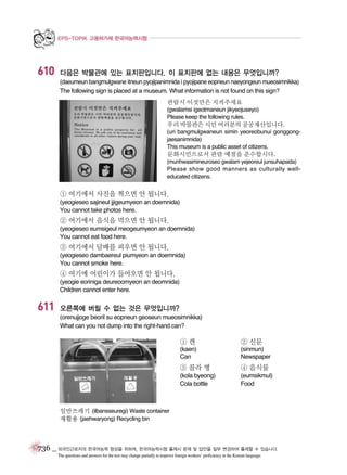 EPS-TOPIK 고용허가제 한국어능력시험

610

다음은 박물관에 있는 표지판입니다. 이 표지판에 없는 내용은 무엇입니까?
(daeumeun bangmulgwane itneun pyojipanimnida i pyojipane eopneun naeyongeun mueosimnikka)
The following sign is placed at a museum. What information is not found on this sign?
관람시 이것만은 지켜주세요
(gwalamsi igeotmaneun jikyeojuseyo)
Please keep the following rules.

우리 박물관은 시민 여러분의 공공재산입니다.
(uri bangmulgwaneun simin yeoreobunui gonggongjaesanimnida)
This museum is a public asset of citizens.

문화시민으로서 관람 예절을 준수합시다.
(munhwasimineuroseo gwalam yejeoreul junsuhapsida)
Please show good manners as culturally welleducated citizens.

① 여기에서 사진을 찍으면 안 됩니다.
(yeogieseo sajineul jjigeumyeon an doemnida)
You cannot take photos here.

② 여기에서 음식을 먹으면 안 됩니다.
(yeogieseo eumsigeul meogeumyeon an doemnida)
You cannot eat food here.

③ 여기에서 담배를 피우면 안 됩니다.
(yeogieseo dambaereul piumyeon an doemnida)
You cannot smoke here.

④ 여기에 어린이가 들어오면 안 됩니다.
(yeogie eoriniga deureoomyeon an deomnida)
Children cannot enter here.

611

오른쪽에 버릴 수 없는 것은 무엇입니까?
(orenujjoge beoril su eopneun geoseun mueosimnikka)
What can you not dump into the right-hand can?

①캔

② 신문

(kaen)
Can

(sinmun)
Newspaper

③ 콜라 병

④ 음식물

(kola byeong)
Cola bottle

(eumsikmul)
Food

일반쓰레기 (ilbansseuregi) Waste container
재활용 (jaehwaryong) Recycling bin

736 _ 외국인근로자의 한국어능력 향상을 위하여, 한국어능력시험 출제시 문제 및 답안을 일부 변경하여 출제할 수 있습니다.
The questions and answers for the test may change partially to improve foreign workers’ proficiency in the Korean language.

 
