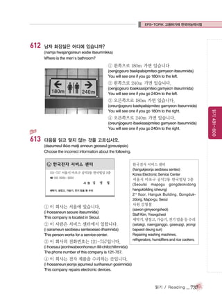 EPS-TOPIK 고용허가제 한국어능력시험

612

남자 화장실은 어디에 있습니까?
(namja hwajangsireun eodie itseumnikka)
Where is the men’s bathroom?

① 왼쪽으로 180m 가면 있습니다
(oenjjogeuro baekpalsipmiteo gamyeon itseumnida)
You will see one if you go 180m to the left.

② 왼쪽으로 240m 가면 있습니다.
(oenjjogeuro ibaeksasipmiteo gamyeon itseumnida)
You will see one if you go 240m to the left.

③ 오른쪽으로 180m 가면 있습니다.

④ 오른쪽으로 240m 가면 있습니다.
(oreunjjogeuro ibaeksasipmiteo gamyeon itseumnida)
You will see one if you go 240m to the right.

613

다음을 읽고 맞지 않는 것을 고르십시오.
(daeumeul ilkko matji anneun geoseul goreusipsio)
Choose the incorrect information about the following.
한국전자 서비스 센터
(hangukjeonja seobiseu senteo)
Korea Electronic Service Center

서울시 마포구 공덕2동 한국빌딩 2층
(Seoulsi mapogu gongdeokidong
hangukbilding icheung)
2 nd floor, Hanguk Building, Gongduk2dong, Mapo-gu, Seoul

① 이 회사는 서울에 있습니다.
(i hoesaneun seoure itseumnida)
This company is located in Seoul.

② 이 사람은 서비스 센터에서 일합니다.
(i sarameun seobiseu senteoeseo ilhamnida)
This person works for a service center.

③ 이 회사의 전화번호는 121-757입니다.

사원 김영철
(sawon gimyeongcheol)
Staff Kim, Yeongcheol

세탁기, 냉장고, 가습기, 전기 밥솥 등 수리
(setakgi, naengjanggo, gaseupgi, jeongi
bapseot deung suri)
Repairing washing machines,
refrigerators, humidifiers and rice cookers.

(i hoesaui jeonhwabeonhoneun iliil-chilochilimnida)
The phone number of this company is 121-757.

④ 이 회사는 전자 제품을 수리하는 곳입니다.
(i hoesaneun jeonja jepumeul surihaneun gosimnida)
This company repairs electronic devices.

읽기 / Reading

_ 737

읽기 481~800

(oreunjjogeuro baekpalsipmiteo gamyeon itseumnida)
You will see one if you go 180m to the right.

 