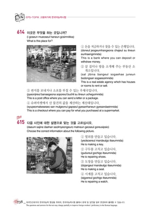 EPS-TOPIK 고용허가제 한국어능력시험

614

이곳은 무엇을 하는 곳입니까?
(i goseun mueoseul haneun gosimnikka)
What is this place for?

① 돈을 저금하거나 찾을 수 있는 은행입니다.
(doneul jeogeumhangeona chajeul su itneun
eunhaengimnida)
This is a bank where you can deposit or
withdraw money.

② 살 집이나 방을 소개해 주는 부동산 소
개소입니다.
(sal jibina bangeul sogaehae juneun
bodongsan sogaesoimnida)
This is a real estate agency which has houses
or rooms to rent or sell.

③ 편지를 보내거나 소포를 부칠 수 있는 우체국입니다.
(pyeonjireul banaegeona soporeul buchil su itneun ucheguimnida)
This is a post office where you can send a letter or a package.

④ 슈퍼마켓에서 산 물건의 값을 계산하는 계산대입니다.
(syupeomakeseseo san mulgeonui gapseul gyesanhaneun gyesandaeimnida)
This is a checkout where you can pay for what you purchased at a supermarket.

615

다음 사진에 대한 설명으로 맞는 것을 고르십시오.
(daeum sajine daehan seolmyeongeuro matneun geoseul goreusipsio)
Choose the correct information about the following picture.

① 열쇠를 만들고 있습니다.
(yeolsoereul mandeulgo itseumnida)
He is making a key.

② 구두를 고치고 있습니다.
(gudureul gochigo itseumnida)
He is repairing shoes.

③ 도장을 만들고 있습니다.
(dojangeul mandeulgo itseumnida)
He is making a seal.

④ 시계를 고치고 있습니다.
(sigyereul gochigo itseumnida)
He is repairing a watch.

738 _ 외국인근로자의 한국어능력 향상을 위하여, 한국어능력시험 출제시 문제 및 답안을 일부 변경하여 출제할 수 있습니다.
The questions and answers for the test may change partially to improve foreign workers’ proficiency in the Korean language.

 