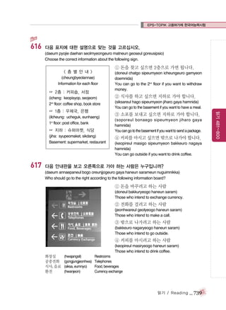EPS-TOPIK 고용허가제 한국어능력시험

616

다음 표지에 대한 설명으로 맞는 것을 고르십시오.
(daeum pyojie daehan seolmyeongeuro matneun geoseul goreusipsio)
Choose the correct information about the following sign.

① 돈을 찾고 싶으면 2층으로 가면 됩니다.

< 층 별 안 내 >
(cheungbyeolannae)
Information for each floor

☞ 2층 : 커피숍, 서점
(icheng: keopisyop, seojeom)
2nd floor: coffee shop, book store
(ilcheung: ucheguk, eunhaeng)
1st floor: post office, bank

☞ 지하 : 슈퍼마켓, 식당
(jiha: syupeomaket, sikdang)
Basement: supermarket, restaurant

617

② 식사를 하고 싶으면 지하로 가야 합니다.
(siksareul hago sipeumyeon jiharo gaya hamnida)
You can go to the basement if you want to have a meal.

③ 소포를 보내고 싶으면 지하로 가야 합니다.
(soporeul bonaego sipeumyeon jiharo gaya
hamnida)
You can go to the basement if you want to send a package.

④ 커피를 마시고 싶으면 밖으로 나가야 합니다.
(keopireul masigo sipeumyeon bakkeuro nagaya
hamnida)
You can go outside if you want to drink coffee.

다음 안내판을 보고 오른쪽으로 가야 하는 사람은 누구입니까?
(daeum annaepaneul bogo oreunjjogeuro gaya haneun sarameun nuguimnikka)
Who should go to the right according to the following information board?

① 돈을 바꾸려고 하는 사람
(doneul bakkuryeogo haneun saram)
Those who intend to exchange currency.

② 전화를 걸려고 하는 사람
(jeonhwareul geolyeogo haneun saram)
Those who intend to make a call.

③ 밖으로 나가려고 하는 사람
(bakkeuro nagaryeogo haneun saram)
Those who intend to go outside.

④ 커피를 마시려고 하는 사람
(keopireul masiryeogo haneun saram)
Those who intend to drink coffee.
화장실
공중전화
식사, 음료
환전

(hwajangsil)
(gongjungjeonhwa)
(siksa, eumnyo)
(hwanjeon)

Restrooms
Telephones
Food, beverages
Currency exchange

읽기 / Reading

_ 739

읽기 481~800

☞ 1층 : 우체국, 은행

(doneul chatgo sipeumyeon icheungeuro gamyeon
doemnida)
You can go to the 2nd floor if you want to withdraw
money.

 