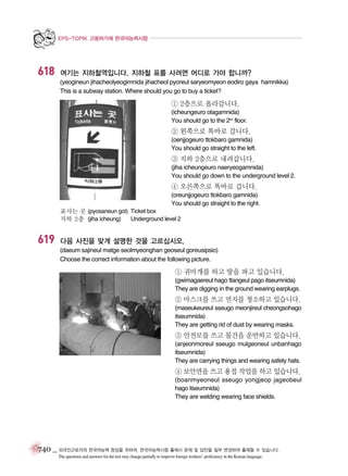 EPS-TOPIK 고용허가제 한국어능력시험

618

여기는 지하철역입니다. 지하철 표를 사려면 어디로 가야 합니까?
(yeogineun jihacheolyeogimnida jihacheol pyoreul saryeomyeon eodiro gaya hamnikka)
This is a subway station. Where should you go to buy a ticket?

① 2층으로 올라갑니다.
(icheungeuro olagamnida)
You should go to the 2nd floor.

② 왼쪽으로 똑바로 갑니다.
(oenjjogeuro ttokbaro gamnida)
You should go straight to the left.

③ 지하 2층으로 내려갑니다.
(jiha icheungeuro naeryeogamnida)
You should go down to the underground level 2.

④ 오른쪽으로 똑바로 갑니다.
(oreunjjogeuro ttokbaro gamnida)
You should go straight to the right.
표사는 곳 (pyosaneun got) Ticket box
지하 2층 (jiha icheung)
Underground level 2

619

다음 사진을 맞게 설명한 것을 고르십시오.
(daeum sajineul matge seolmyeonghan geoseul goreusipsio)
Choose the correct information about the following picture.

① 귀마개를 하고 땅을 파고 있습니다.
(gwimagaereul hago ttangeul pago itseumnida)
They are digging in the ground wearing earplugs.

② 마스크를 쓰고 먼지를 청소하고 있습니다.
(maseukeureul sseugo meonjireul cheongsohago
itseumnida)
They are getting rid of dust by wearing masks.

③ 안전모를 쓰고 물건을 운반하고 있습니다.
(anjeonmoreul sseugo mulgeoneul unbanhago
itseumnida)
They are carrying things and wearing safety hats.

④ 보안면을 쓰고 용접 작업을 하고 있습니다.
(boanmyeoneul sseugo yongjeop jageobeul
hago itseumnida)
They are welding wearing face shields.

740 _ 외국인근로자의 한국어능력 향상을 위하여, 한국어능력시험 출제시 문제 및 답안을 일부 변경하여 출제할 수 있습니다.
The questions and answers for the test may change partially to improve foreign workers’ proficiency in the Korean language.

 