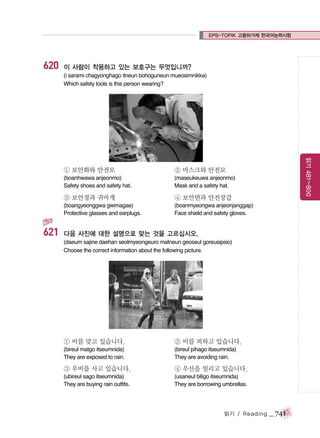 EPS-TOPIK 고용허가제 한국어능력시험

620

이 사람이 착용하고 있는 보호구는 무엇입니까?
(i sarami chagyonghago itneun bohoguneun mueosimnikka)
Which safety tools is this person wearing?

(maseukeuwa anjeonmo)
Mask and a safety hat.

③ 보안경과 귀마개

④ 보안면과 안전장갑

(boangyeonggwa gwimagae)
Protective glasses and earplugs.

621

② 마스크와 안전모

(boanhwawa anjeonmo)
Safety shoes and safety hat.

읽기 481~800

① 보안화와 안전모

(boanmyeongwa anjeonjanggap)
Face shield and safety gloves.

다음 사진에 대한 설명으로 맞는 것을 고르십시오.
(daeum sajine daehan seolmyeongeuro matneun geoseul goreusipsio)
Choose the correct information about the following picture.

① 비를 맞고 있습니다.

② 비를 피하고 있습니다.

(bireul matgo itseumnida)
They are exposed to rain.

(bireul pihago itseumnida)
They are avoiding rain.

③ 우비를 사고 있습니다.

④ 우산을 빌리고 있습니다.

(ubireul sago itseumnida)
They are buying rain outfits.

(usaneul biligo itseumnida)
They are borrowing umbrellas.

읽기 / Reading

_ 741

 