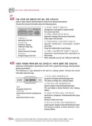 EPS-TOPIK 고용허가제 한국어능력시험

622

다음 사진에 대한 설명으로 맞지 않는 것을 고르십시오.
(daeum sajine daehan seolmyeongeuro matji anneun geoseul goreusipsio)
Choose the incorrect information about the following picture.

① 동전은 사용할 수 없습니다.
(dongjeoneun sayonghal su eopseumnida)
You cannot use coins.

② 지폐는 왼쪽에 넣으면 됩니다.
지폐투입구
(jipyetuipgu) Note slot

1000원 사용
(cheonwon sayong)

1,000 won notes only
잔돈 반환

(jipyeneun oenjjoge neoeumyeon doemnida)
Insert notes in the left side.

③ 가운데 버튼을 누르면 잔돈이 나옵니다.
(gaunde beoteuneul nureumyeon jandoni
naomnida)
Press the middle button to get change.

(jandon banhwan) Changes

④ 지폐는 1,000원짜리만 사용할 수 있습니다.

동전투입구

(jipyeneun cheonwonjjariman sayonghal su
itseumnida)
When using bills, you can use 1,000 won notes only.

(dongjeontuipgu) Cash slot

623

다음은 지하철역 벽면에 붙어 있는 표지입니다. 바르게 설명한 것을 고르십시오.
(daeumeun jihacheolyeok byeokmyeone buteo itneun pyojiimnida bareuge seolmyeonghan
geoseul goreusipsio)
The following is a sign attached to the wall of a subway station. Choose the correct
information about this sign.

① 여기는 홍대 지하철역입니다.
(yeogineun hongdae jihacheolyeogimnida)
This place is Hongik Univ. Subway Station.

② 다음 역은 이대 지하철역입니다.
홍대
(hongdae) Hongik Univ.

신촌(지하)

(daeum yeogeun idae jihacheolyeogimnida)
The next station is Ehwa Women’s Univ. Subway
Station.

(sinchon(jiha)) Sinchon (underground)

③ 신촌은 여기에서 340m 가야 합니다.

이대

(sinchoneun yeogieseo sambaeksasipmiteo gaya
hamnida)
Sinchon is 340m from here.

(idae) Ehwa Women’s Univ.

④ 여기 오기 전 역은 이대 지하철역입니다.
(yeogi ogi jeon yeogeun idae jihacheolyeog-imnida)
The previous station is Ewha Women’s Univ.
Subway Station.

742 _ 외국인근로자의 한국어능력 향상을 위하여, 한국어능력시험 출제시 문제 및 답안을 일부 변경하여 출제할 수 있습니다.
The questions and answers for the test may change partially to improve foreign workers’ proficiency in the Korean language.

 