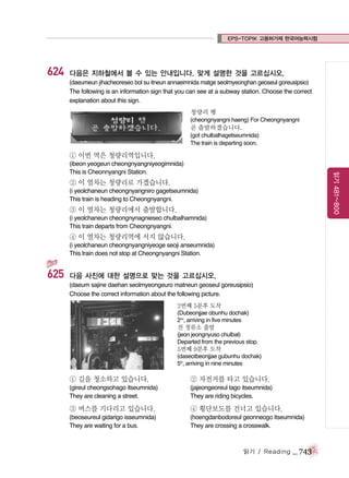 EPS-TOPIK 고용허가제 한국어능력시험

624

다음은 지하철에서 볼 수 있는 안내입니다. 맞게 설명한 것을 고르십시오.
(daeumeun jihacheoreseo bol su itneun annaeimnida matge seolmyeonghan geoseul goreusipsio)
The following is an information sign that you can see at a subway station. Choose the correct
explanation about this sign.
청량리 행
(cheongnyangni haeng) For Cheongnyangni

곧 출발하겠습니다.
(got chulbalhagetseumnida)
The train is departing soon.

① 이번 역은 청량리역입니다.
읽기 481~800

(ibeon yeogeun cheongnyangniyeogimnida)
This is Cheonnyangni Station.

② 이 열차는 청량리로 가겠습니다.
(i yeolchaneun cheongnyangniro gagetseumnida)
This train is heading to Cheongnyangni.

③ 이 열차는 청량리에서 출발합니다.
(i yeolchaneun cheongnynagnieseo chulbalhamnida)
This train departs from Cheongnyangni.

④ 이 열차는 청량리역에 서지 않습니다.
(i yeolchaneun cheongnyangniyeoge seoji anseumnida)
This train does not stop at Cheongnyangni Station.

625

다음 사진에 대한 설명으로 맞는 것을 고르십시오.
(daeum sajine daehan seolmyeongeuro matneun geoseul goreusipsio)
Choose the correct information about the following picture.
2번째 5분후 도착
(Dubeonjjae obunhu dochak)
2nd, arriving in five minutes

전 정류소 출발
(jeon jeongnyuso chulbal)
Departed from the previous stop.

5번째 9분후 도착
(daseotbeonjjae gubunhu dochak)
5th, arriving in nine minutes

① 길을 청소하고 있습니다.

② 자전거를 타고 있습니다.

(gireul cheongsohago itseumnida)
They are cleaning a street.

(jajeongeoreul tago itseumnida)
They are riding bicycles.

③ 버스를 기다리고 있습니다.

④ 횡단보도를 건너고 있습니다.

(beoseureul gidarigo isseumnida)
They are waiting for a bus.

(hoengdanbodoreul geonneogo itseumnida)
They are crossing a crosswalk.

읽기 / Reading

_ 743

 