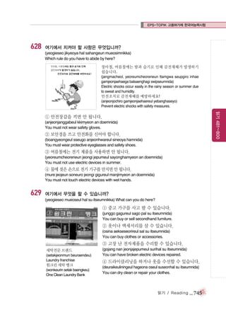 EPS-TOPIK 고용허가제 한국어능력시험

628

여기에서 지켜야 할 사항은 무엇입니까?
(yeogieseo jikyeoya hal sahangeun mueosimnikka)
Which rule do you have to abide by here?
장마철, 여름철에는 땀과 습기로 인해 감전재해가 발생하기
쉽습니다.
(jangmacheol, yeoreumcheoreneun ttamgwa seupgiro inhae
gamjeonjaehaega balsaenghagi swipseumnida)
Electric shocks occur easily in the rainy season or summer due
to sweat and humidity.

안전조치로 감전재해를 예방하세요!
(anjeonjochiro gamjeonjaehaereul yebanghaseyo)
Prevent electric shocks with safety measures.

읽기 481~800

① 안전장갑을 끼면 안 됩니다.
(anjeonjanggabeul kkimyeon an doemnida)
You must not wear safety gloves.

② 보안경을 쓰고 안전화를 신어야 합니다.
(boangyeongeul sseugo anjeonhwareul sineoya hamnida)
You must wear protective eyeglasses and safety shoes.

③ 여름철에는 전기 제품을 사용하면 안 됩니다.
(yeoreumcheoreneun jeongi jepumeul sayonghamyeon an doemnida)
You must not use electric devices in summer.

④ 물에 젖은 손으로 전기 기구를 만지면 안 됩니다.
(mure jeojeun soneuro jeongi gigureul manjimyeon an doemnida)
You must not touch electric devices with wet hands.

629

여기에서 무엇을 할 수 있습니까?
(yeogieseo mueoseul hal su itseumnikka) What can you do here?

① 중고 가구를 사고 팔 수 있습니다.
(junggo gagureul sago pal su itseumnida)
You can buy or sell secondhand furniture.

② 옷이나 액세서리를 살 수 있습니다.
(osina aekseseorireul sal su itseumnida)
You can buy clothes or accessories.

③ 고장 난 전자제품을 수리할 수 있습니다.
세탁전문 브랜드
(setakjeonmun beuraendeu)
Laundry franchise

원크린 세탁 뱅크
(wonkeurin setak baengkeu)
One Clean Laundry Bank

(gojang nan jeonjajepumeul surihal su itseumnida)
You can have broken electric devices repaired.

④ 드라이클리닝을 하거나 옷을 수선할 수 있습니다.
(deuraikeuliningeul hageona oseul suseonhal su itseumnida)
You can dry clean or repair your clothes.

읽기 / Reading

_ 745

 