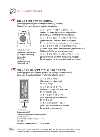 EPS-TOPIK 고용허가제 한국어능력시험

491

다음 표지를 맞게 설명한 것을 고르십시오.
(daeum pyojireul matge seolmyeonghan geoseul goreusipsio)
Choose the correct information about the following sign.

① 공사 중이니까 천천히 운전하십시오.
(gongsa junginikka cheoncheonhi unjeonhasipsio)
Drive slowly as construction work is underway.

② 공사를 하고 있으니까 들어오지 마십시오.
(gongsareul hago itseunikka deureooji masipsio)
Do not enter the site as construction work is underway.

③ 주차를 하려면 현장 소장에게 말하십시오.
공사중 주차금지
(gongsajung juchageumji)
Do not park here during
construction.

현장소장

(juchareul haryeomyeon hyeonjang sojangege malhasipsio)
Tell the chief of the site when you park a car.

④ 공사를 하고 있으니까 차를 세우지 마십시오.
(gongsareul hago itseunikka chareul seuji masipsio)
Do not park your car as construction work is underway.

(hyeonjangsojang)
Chief of the site

492

다음 표지판이 있는 곳에서 지켜야 할 사항은 무엇입니까?
(daeum pyojipani itneun goseseo jikyeoya hal sahangeun mueosimnikka)
What rules do you have to abide by where the following sign is?

① 직진하면 안 됩니다.
(jikjinhamyeon an doemnida)
Do not go straight.

② 길을 건너면 안 됩니다.
(gireul geonneomyeon an doemnida)
Do not cross the road.

③ 빨리 운전하면 안 됩니다.
(ppali unjeonhamyeon an doemnida)
Do not drive fast.

④ 술을 많이 마시면 안 됩니다.
사고많은곳

(sureul mani masimyeon an doemnida)
Do not drink too much alcohol.

(sagomaneungot)
Traffic accidents happen frequently here.

속도를 줄이시오
(sokdoreul jurisio) Reduce your speed.

OO경찰서
(gonggonggyeongchalseo) OO Police Station.

692 _ 외국인근로자의 한국어능력 향상을 위하여, 한국어능력시험 출제시 문제 및 답안을 일부 변경하여 출제할 수 있습니다.
The questions and answers for the test may change partially to improve foreign workers’ proficiency in the Korean language.

 