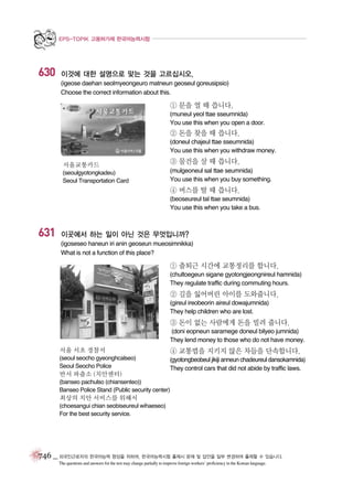 EPS-TOPIK 고용허가제 한국어능력시험

630

이것에 대한 설명으로 맞는 것을 고르십시오.
(igeose daehan seolmyeongeuro matneun geoseul goreusipsio)
Choose the correct information about this.

① 문을 열 때 씁니다.
(muneul yeol ttae sseumnida)
You use this when you open a door.

② 돈을 찾을 때 씁니다.
(doneul chajeul ttae sseumnida)
You use this when you withdraw money.
서울교통카드
(seoulgyotongkadeu)
Seoul Transportation Card

③ 물건을 살 때 씁니다.
(mulgeoneul sal ttae seumnida)
You use this when you buy something.

④ 버스를 탈 때 씁니다.
(beoseureul tal ttae seumnida)
You use this when you take a bus.

631

이곳에서 하는 일이 아닌 것은 무엇입니까?
(igoseseo haneun iri anin geoseun mueosimnikka)
What is not a function of this place?

① 출퇴근 시간에 교통정리를 합니다.
(chultoegeun sigane gyotongjeongnireul hamnida)
They regulate traffic during commuting hours.

② 길을 잃어버린 아이를 도와줍니다.
(gireul ireobeorin aireul dowajumnida)
They help children who are lost.

③ 돈이 없는 사람에게 돈을 빌려 줍니다.
(doni eopneun saramege doneul bilyeo jumnida)
They lend money to those who do not have money.
서울 서초 경찰서

④ 교통법을 지키지 않은 차들을 단속합니다.

(seoul seocho gyeonghcalseo)
Seoul Seocho Police

(gyotongbeobeul jikiji anneun chadeureul dansokamnida)
They control cars that did not abide by traffic laws.

반서 파출소 (치안센터)

(banseo pachulso (chiansenteo))
Banseo Police Stand (Public security center)

최상의 치안 서비스를 위해서
(choesangui chian seobiseureul wihaeseo)
For the best security service.

746 _ 외국인근로자의 한국어능력 향상을 위하여, 한국어능력시험 출제시 문제 및 답안을 일부 변경하여 출제할 수 있습니다.
The questions and answers for the test may change partially to improve foreign workers’ proficiency in the Korean language.

 