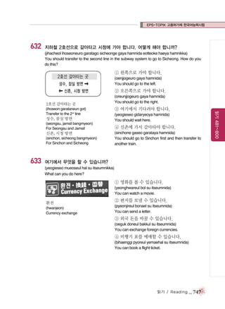 EPS-TOPIK 고용허가제 한국어능력시험

632

지하철 2호선으로 갈아타고 시청에 가야 합니다. 어떻게 해야 합니까?
(jihacheol ihoseoneuro garatago sicheonge gaya hamnida eotteoke haeya hamnikka)
You should transfer to the second line in the subway system to go to Sicheong. How do you
do this?

① 왼쪽으로 가야 합니다.
(oenjjogeuro gaya hamnida)
You should go to the left.

② 오른쪽으로 가야 합니다.
2호선 갈아타는 곳

성수, 잠실 방면
(seongsu, jamsil bangmyeon)
For Seongsu and Jamsil

신촌, 시청 방면
(sinchon, sicheong bangmyeon)
For Sinchon and Sicheong

633

③ 여기에서 기다려야 합니다.
(yeogieseo gidaryeoya hamnida)
You should wait here.

④ 신촌에 가서 갈아타야 합니다.
(sinchone gaseo garataya hamnida)
You should go to Sinchon first and then transfer to
another train.

여기에서 무엇을 할 수 있습니까?
(yeogieseo mueoseul hal su itseumnikka)
What can you do here?

① 영화를 볼 수 있습니다.
(yeonghwareul bol su itseumnida)
You can watch a movie.
환전
(hwanjeon)
Currency exchange

② 편지를 보낼 수 있습니다.
(pyeonjireul bonael su itseumnida)
You can send a letter.

③ 외국 돈을 바꿀 수 있습니다.
(oeguk doneul bakkul su itseumnida)
You can exchange foreign currencies.

④ 비행기 표를 예매할 수 있습니다.
(bihaenggi pyoreul yemaehal su itseumnida)
You can book a flight ticket.

읽기 / Reading

_ 747

읽기 481~800

(ihoseon garataneun got)
Transfer to the 2nd line

(oreunjjogeuro gaya hamnida)
You should go to the right.

 