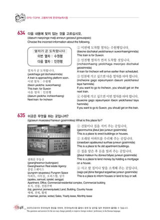 EPS-TOPIK 고용허가제 한국어능력시험

634

다음 내용에 맞지 않는 것을 고르십시오.
(daeum naeyonge matji anneun geoseul goreusipsio)
Choose the incorrect information about the following.

① 이번에 도착할 열차는 수원행입니다.
(ibeone dochakal yeolchaneun suwonhaengimnida)
This train is for Suwon.

② 인천행 열차가 먼저 도착할 것입니다.
열차가 곧 도착합니다.

(incheonhaeng yeolchaga meonjeo dochakal
geosimnida)
A train for Incheon will arrive earlier than scheduled.

(yeolchaga got dochakamnida)
A train is approaching platform soon.

③ 인천에 가고 싶으면 다음 열차를 타야 합니다.

이번 열차 : 수원행
(ibeon yeolcha: suwonhaeng)
This train: for Suwon

다음 열차 : 인천행
(daeum yeolcha: incheonhaeng)
Next train: for Incheon

635

(incheone gago sipeumyeon daeum yeolchareul
taya hamnida)
If you want to go to Incheon, you should get on the
next train.

④ 수원에 가고 싶으면 이번 열차를 타야 합니다.
(suwone gago sipeumyeon ibeon yeolchareul taya
hamnida)
If you want to go to Suwon, you should get on this train.

이곳은 무엇을 하는 곳입니까?
(igoseun mueoseul haneun gosimnikka) What is this place for?

① 건물이나 집을 지어 주는 곳입니다.
(geonmurina jibeul jieo juneun gosimnida)
This is a place to erect buildings or houses.

② 오래된 아파트를 수리해 주는 곳입니다.
(oraedoen apateureul surihae juneun gosimnida)
This is a place to fix old apartment buildings.

③ 집을 맡은 후 돈을 빌려 주는 곳입니다.
광화문 부동산
(gwanghwamun budongsan)
Gwanghwamun Real estate Agency

풍림 스페이스
(pungnim seupeiseu) Pungnim Space

아파트, 사무실, 오피스텔, 상가

(jibeul mateun hu doneul bilyeo juneun gosimnida)
This is a place to lend money by holding a mortgage
on a house.

④ 사고 팔 집이나 땅을 소개해 주는 곳입니다.
(sago pal jibina ttangeul sogaehae juneun gosimnida)
This is a place to inform houses or land to buy or sell.

(apateu, samusil, opistel, sangga)
Apartment, Office, Commercial-residential complex, Commercial building

토지, 건물, 전원주택
(toji, geonmul, jeonwonjutaek) Land, Building, Country house

매매, 전세, 월세
(maemae, jeonse, wolse) Sales, Yearly lease, Monthly lease

748 _ 외국인근로자의 한국어능력 향상을 위하여, 한국어능력시험 출제시 문제 및 답안을 일부 변경하여 출제할 수 있습니다.
The questions and answers for the test may change partially to improve foreign workers’ proficiency in the Korean language.

 