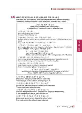 EPS-TOPIK 고용허가제 한국어능력시험

636

다음은 구인 광고입니다. 광고의 내용과 다른 것을 고르십시오.
(daeumeun guin gwanggoimnida gwanggoui naeyonggwa dareun geoseul goreusipsio)
The following is a help-wanted Ad. Choose the incorrect information about this Ad.
<자동차 부품 생산직 사원 급구>

(jadongcha bupum saengsanjik sawon geupgu)
Urgently looking for manufacturing staff for automotive parts
� 근무 지역 : 경남 진해시
(geunmu jiyeok: gyeongnam jinhaesi)
Work place: Jinhae, Gyeongnam

� 근무 시간 : 주간 : 08:00~19:30, 야간 : 19:30~08:00
(geunmu sigan: jugan: yeodeolsi ~ sipgusisamsipbun, yagan: sipgusisamsipbun ~ yeodeolsi)
daytime shift 08:00 ~ 19:30, nighttime shift 19:30 ~ 08:00
� 근무 시간: 주야 : 2교대, 주 6일 근무(일요일 휴무)
(juya: igyodae, ju yugil geunmu (iryoil hyumu))
2 shifts: a daytime shift and a nighttime shift, 6 working days (no work on Sundays)
� 업무 내용 : 자동차 부품 가공 (생산관련 단순한 업무)
(eommu naeyong: jadongcha bupum gagong (saengsangwalyeon dansunhan eommu))
Work details: Processing automotive parts (simple manufacturing jobs)
� 복리 후생 : 식사 무료 제공 (사내 식당 이용)
(bongni husaeng: siksa muryo jegong (sanae sikdang iyong))
Welfare: free meals (using the company restaurant)
� 연락처 : 010-3720-8087 / 담당자 강철수
(yeolakcheo: gongilgong-samchirigong-palgongpalchil / damdangja gangcheolsu)
Phone: 010-3720-8087 / Person in charge: Gang, Cheolsu

① 이 회사는 경상남도 진해시에 있습니다.
(i hoesaneun gyeongsangnamdo jinhaesie itseumnida)
This company is located in Jinhae, Gyeongsangnam-do.

② 이 회사는 자동차 부품을 만드는 회사입니다.
(i hoesaneun jadongcha bupumeul mandeuneun hoesaimnida)
This company makes automotive parts.

③ 한 달에 1,800~2,000만 원 정도를 받습니다.
(han dare cheonpalbaekmanwon~ icheonman won jeongdoreul batseumnida)
A staff member is paid 18 to 20 million won a month.

④ 회사 식당에서 무료로 식사를 할 수 있습니다.
(hoesa sikdangeseo muryoro siksareul hal su itseumnida)
Free meals are provided at the company restaurant.

읽기 / Reading

_ 749

읽기 481~800

� 급여 사항 : 연봉 1,800~2,000만 원 (월 160만 원 내외)
(geubyeo sahang: yeonbong cheonpalbaek~icheonman won (wol baekyuksipman won
naeoe))
Wage: yearly 18 to 20 million won (monthly about 1.6 million won)

 